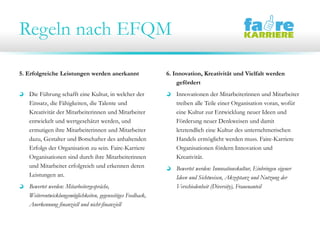 Regeln nach EFQM
5. Erfolgreiche Leistungen werden anerkannt
Die Führung schafft eine Kultur, in welcher der
Einsatz, die Fähigkeiten, die Talente und
Kreativität der Mitarbeiterinnen und Mitarbeiter
entwickelt und wertgeschätzt werden, und
ermutigen ihre Mitarbeiterinnen und Mitarbeiter
dazu, Gestalter und Botschafter des anhaltenden
Erfolgs der Organisation zu sein. Faire-Karriere
Organisationen sind durch ihre Mitarbeiterinnen
und Mitarbeiter erfolgreich und erkennen deren
Leistungen an.
Bewertet werden: Mitarbeitergespräche,
Weiterentwicklungsmöglichkeiten, gegenseitiges Feedback,
Anerkennung finanziell und nicht-finanziell
6. Innovation, Kreativität und Vielfalt werden
gefördert
Innovationen der Mitarbeiterinnen und Mitarbeiter
treiben alle Teile einer Organisation voran, wofür
eine Kultur zur Entwicklung neuer Ideen und
Förderung neuer Denkweisen und damit
letztendlich eine Kultur des unternehmerischen
Handels ermöglicht werden muss. Faire-Karriere
Organisationen fördern Innovation und
Kreativität.
Bewertet werden: Innovationskultur, Einbringen eigener
Ideen und Sichtweisen, Akzeptanz und Nutzung der
Verschiedenheit (Diversity), Frauenanteil
 