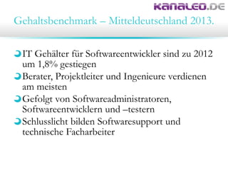 Gehaltsbenchmark – Mitteldeutschland 2013.
IT Gehälter für Softwareentwickler sind zu 2012
um 1,8% gestiegen
Berater, Projektleiter und Ingenieure verdienen
am meisten
Gefolgt von Softwareadministratoren,
Softwareentwicklern und –testern
Schlusslicht bilden Softwaresupport und
technische Facharbeiter
 