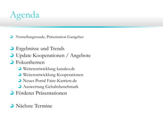 Agenda
Vorstellungsrunde, Präsentation Gastgeber
Ergebnisse und Trends
Update Kooperationen / Angebote
Fokusthemen
Weiterentwicklung kanaleo.de
Weiterentwicklung Kooperationen
Neues Portal Faire-Karriere.de
Auswertung Gehaltsbenchmark
Förderer Präsentationen
Nächste Termine
 