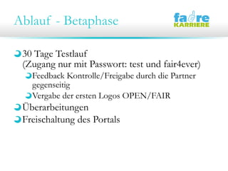 Ablauf - Betaphase
30 Tage Testlauf
(Zugang nur mit Passwort: test und fair4ever)
Feedback Kontrolle/Freigabe durch die Partner
gegenseitig
Vergabe der ersten Logos OPEN/FAIR
Überarbeitungen
Freischaltung des Portals
 