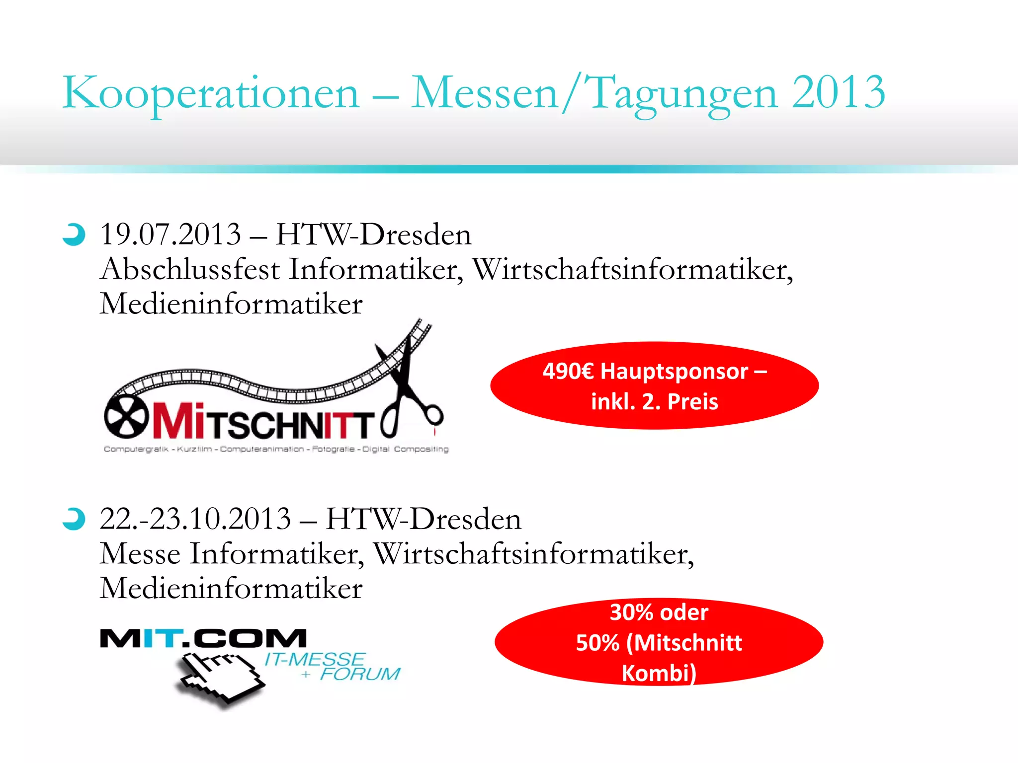 Kooperationen – Messen/Tagungen 2013
19.07.2013 – HTW-Dresden
Abschlussfest Informatiker, Wirtschaftsinformatiker,
Medieninformatiker
22.-23.10.2013 – HTW-Dresden
Messe Informatiker, Wirtschaftsinformatiker,
Medieninformatiker
490€ Hauptsponsor –
inkl. 2. Preis
30% oder 
50% (Mitschnitt 
Kombi)
 