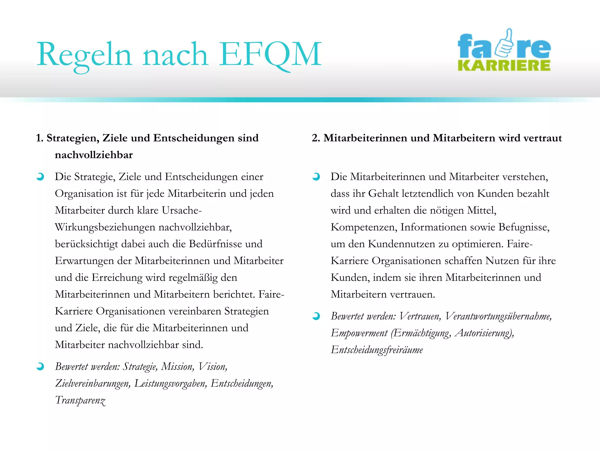 Regeln nach EFQM
1. Strategien, Ziele und Entscheidungen sind
nachvollziehbar
Die Strategie, Ziele und Entscheidungen einer
Organisation ist für jede Mitarbeiterin und jeden
Mitarbeiter durch klare Ursache-
Wirkungsbeziehungen nachvollziehbar,
berücksichtigt dabei auch die Bedürfnisse und
Erwartungen der Mitarbeiterinnen und Mitarbeiter
und die Erreichung wird regelmäßig den
Mitarbeiterinnen und Mitarbeitern berichtet. Faire-
Karriere Organisationen vereinbaren Strategien
und Ziele, die für die Mitarbeiterinnen und
Mitarbeiter nachvollziehbar sind.
Bewertet werden: Strategie, Mission, Vision,
Zielvereinbarungen, Leistungsvorgaben, Entscheidungen,
Transparenz
2. Mitarbeiterinnen und Mitarbeitern wird vertraut
Die Mitarbeiterinnen und Mitarbeiter verstehen,
dass ihr Gehalt letztendlich von Kunden bezahlt
wird und erhalten die nötigen Mittel,
Kompetenzen, Informationen sowie Befugnisse,
um den Kundennutzen zu optimieren. Faire-
Karriere Organisationen schaffen Nutzen für ihre
Kunden, indem sie ihren Mitarbeiterinnen und
Mitarbeitern vertrauen.
Bewertet werden: Vertrauen, Verantwortungsübernahme,
Empowerment (Ermächtigung, Autorisierung),
Entscheidungsfreiräume
 
