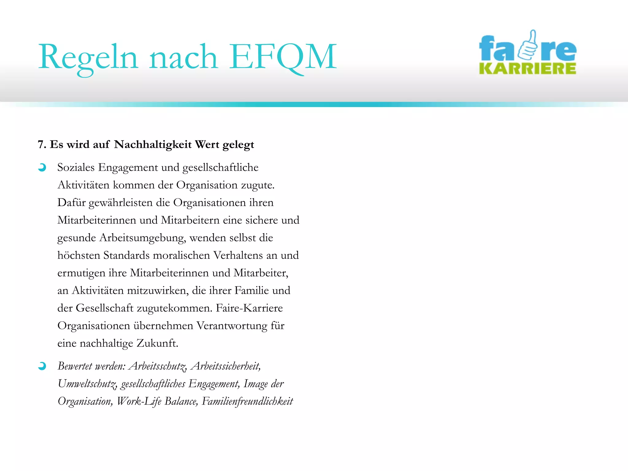 Regeln nach EFQM
7. Es wird auf Nachhaltigkeit Wert gelegt
Soziales Engagement und gesellschaftliche
Aktivitäten kommen der Organisation zugute.
Dafür gewährleisten die Organisationen ihren
Mitarbeiterinnen und Mitarbeitern eine sichere und
gesunde Arbeitsumgebung, wenden selbst die
höchsten Standards moralischen Verhaltens an und
ermutigen ihre Mitarbeiterinnen und Mitarbeiter,
an Aktivitäten mitzuwirken, die ihrer Familie und
der Gesellschaft zugutekommen. Faire-Karriere
Organisationen übernehmen Verantwortung für
eine nachhaltige Zukunft.
Bewertet werden: Arbeitsschutz, Arbeitssicherheit,
Umweltschutz, gesellschaftliches Engagement, Image der
Organisation, Work-Life Balance, Familienfreundlichkeit
 