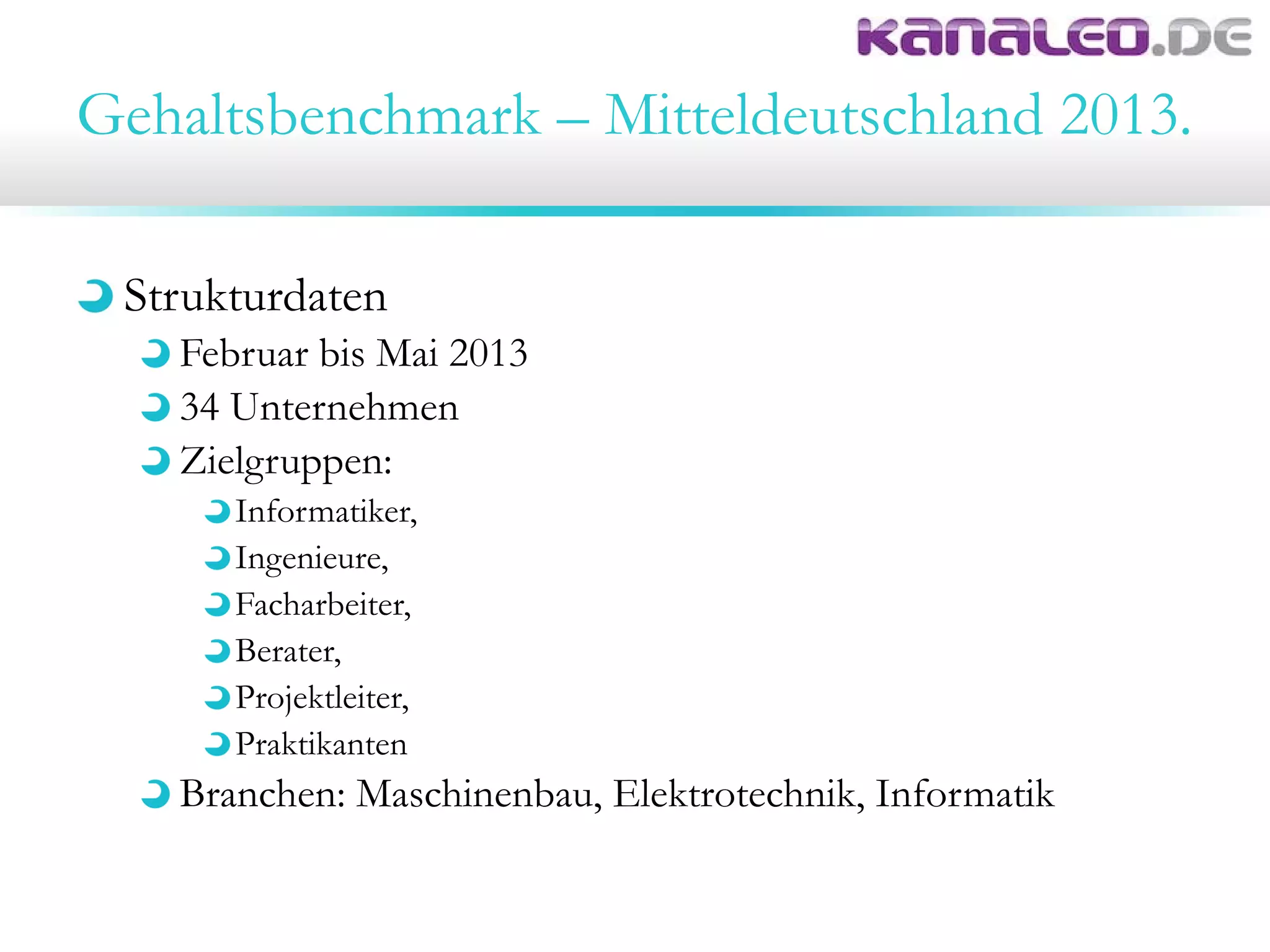 Gehaltsbenchmark – Mitteldeutschland 2013.
Strukturdaten
Februar bis Mai 2013
34 Unternehmen
Zielgruppen:
Informatiker,
Ingenieure,
Facharbeiter,
Berater,
Projektleiter,
Praktikanten
Branchen: Maschinenbau, Elektrotechnik, Informatik
 