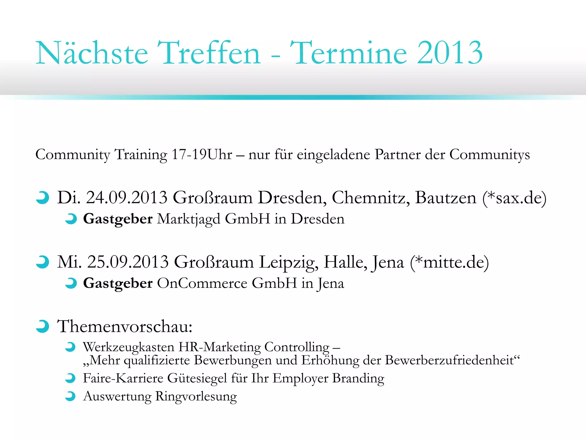 Nächste Treffen - Termine 2013
Community Training 17-19Uhr – nur für eingeladene Partner der Communitys
Di. 24.09.2013 Großraum Dresden, Chemnitz, Bautzen (*sax.de)
Gastgeber Marktjagd GmbH in Dresden
Mi. 25.09.2013 Großraum Leipzig, Halle, Jena (*mitte.de)
Gastgeber OnCommerce GmbH in Jena
Themenvorschau:
Werkzeugkasten HR-Marketing Controlling –
„Mehr qualifizierte Bewerbungen und Erhöhung der Bewerberzufriedenheit“
Faire-Karriere Gütesiegel für Ihr Employer Branding
Auswertung Ringvorlesung
 