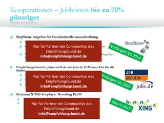 Kooperationen – Jobbörsen bis zu 70%
günstiger
Alle Preise sind Nettopreise.
StepStone Angebot für Standardstellenausschreibung
30 Tage Laufzeit für 200 € / 250€
Bedingung: Mindestlaufzeit beträgt 60 Tage (inkl. 1 Refreshs) pro
Ausschreibung; Zusatzrefreshs für 10€
Nur für Unternehmen, die seit 12 Monaten keinen eigenen Auftrag über
Stepstone bezogen haben
Empfehlungsbund.de, Jobscout24.de und jobs.de 12-Monats-Flat für alle
Stellen
1.400€ bis 49MA
1.900€ bis 99MA
2.400€ ab 100MA
Kununu/XING Employer Branding Profil
Basis Profil im ersten Jahr mit einem Monat gratis (Neukunden)
30% auf Profile mit Jobanbindung
Nur für Partner der Communitys des 
Empfehlungsbund.de
info@empfehlungsbund.de
Nur für Partner der Communitys des 
Empfehlungsbund.de
info@empfehlungsbund.de
Nur für Partner der Communitys des 
Empfehlungsbund.de
info@empfehlungsbund.de
 