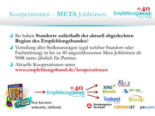 Kooperationen – META Jobbörsen.
Sie haben Standorte außerhalb der aktuell abgedeckten
Region des Empfehlungsbundes?
Verteilung aller Stellenanzeigen (egal welcher Standort oder
Fachrichtung) in bis zu 40 angeschlossenen Meta-Jobbörsen ab
900€ netto jährlich für Partner.
Aktuelle Kooperationen unter
www.empfehlungsbund.de/kooperationen
Ihre Karriere‐
webseite; Jobfeeds
 