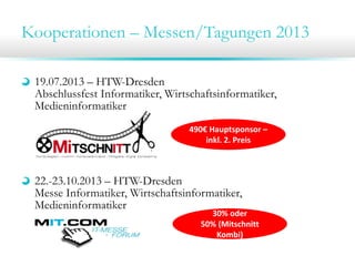 Kooperationen – Messen/Tagungen 2013
19.07.2013 – HTW-Dresden
Abschlussfest Informatiker, Wirtschaftsinformatiker,
Medieninformatiker
22.-23.10.2013 – HTW-Dresden
Messe Informatiker, Wirtschaftsinformatiker,
Medieninformatiker
490€ Hauptsponsor –
inkl. 2. Preis
30% oder 
50% (Mitschnitt 
Kombi)
 
