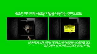 헌혈에대한인식증대를위해토렌트로광고를집행/유통
미디어비용은줄이되광고의아이디어와완성도에집중해야할필요대두
토렌트는Seed가많을수록전송이빨라지는것이특징,헌혈을많이할수록환자들이빠르게회복할수있다는공통점
http://smartnewsolutions.ru/festival/torrent_your_blood/
Thefirstwebprojectwithusingtorrents!
 