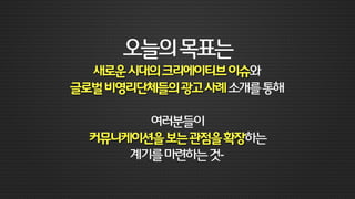 스마트디바이스,소셜미디어의등장과함께
마케팅커뮤니케이션의환경이급속도로변하고있습니다.
이런시대에새롭게등장한크리에이티브이슈를살펴보고,
더불어굿네이버스와같은글로벌비영리단체들의광고사례를소개해드릴까합니다.
이를통해여러분들이커뮤니케이션을보는관점을
조금이라도확장해볼수있는계기를마련해드리는게
이번강연을준비하며세운목표입니다.
당초IMC에관한강연을의뢰해주셨는데,
이렇게새로운이슈들을살펴보는것이여러분들께더욱도움이될것같다는제멋대로판단이오니,
아무쪼록재미나게듣고봐주셨으면하는바램입니다.
“
 