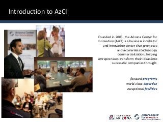 Introduction to AzCI
Founded in 2003, the Arizona Center for
Innovation (AzCI) is a business incubator
and innovation center that promotes
and accelerates technology
commercialization, helping
entrepreneurs transform their ideas into
successful companies through:
focused programs
world-class expertise
exceptional facilities
 