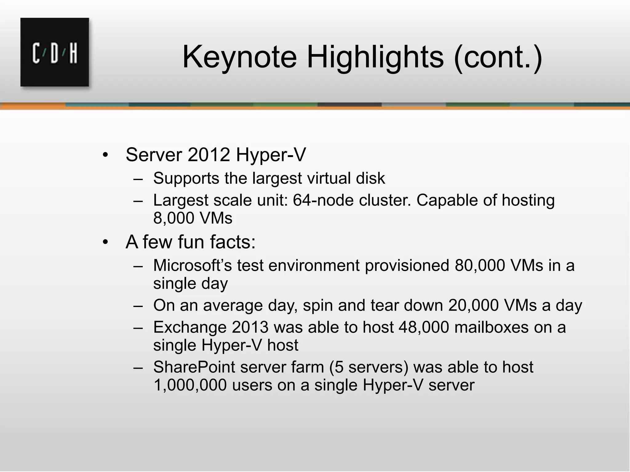 Keynote Highlights (cont.)
• Server 2012 Hyper-V
– Supports the largest virtual disk
– Largest scale unit: 64-node cluster. Capable of hosting
8,000 VMs
• A few fun facts:
– Microsoft’s test environment provisioned 80,000 VMs in a
single day
– On an average day, spin and tear down 20,000 VMs a day
– Exchange 2013 was able to host 48,000 mailboxes on a
single Hyper-V host
– SharePoint server farm (5 servers) was able to host
1,000,000 users on a single Hyper-V server
 