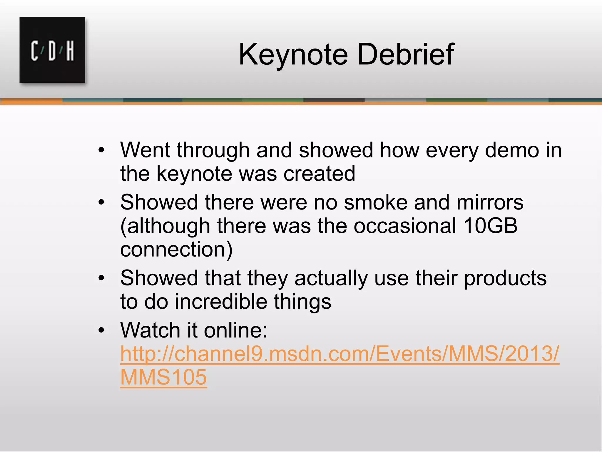 Keynote Debrief
• Went through and showed how every demo in
the keynote was created
• Showed there were no smoke and mirrors
(although there was the occasional 10GB
connection)
• Showed that they actually use their products
to do incredible things
• Watch it online:
http://channel9.msdn.com/Events/MMS/2013/
MMS105
 