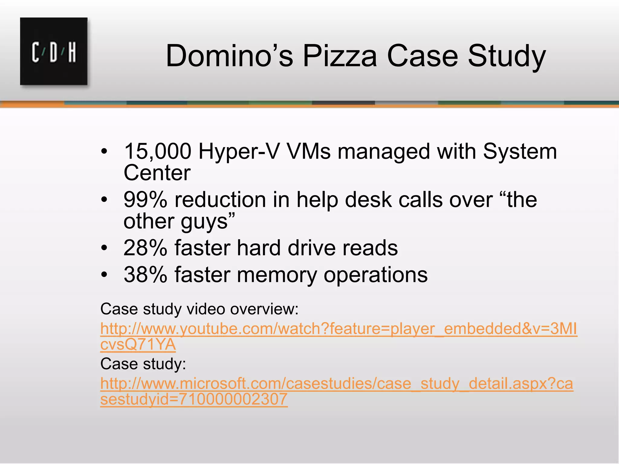 Domino’s Pizza Case Study
• 15,000 Hyper-V VMs managed with System
Center
• 99% reduction in help desk calls over “the
other guys”
• 28% faster hard drive reads
• 38% faster memory operations
Case study video overview:
http://www.youtube.com/watch?feature=player_embedded&v=3MI
cvsQ71YA
Case study:
http://www.microsoft.com/casestudies/case_study_detail.aspx?ca
sestudyid=710000002307
 