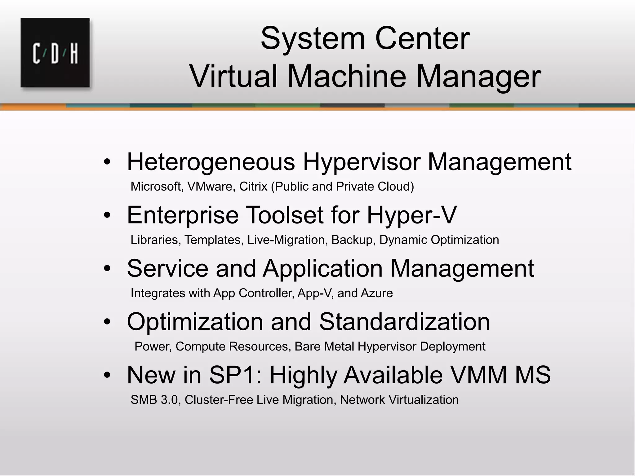 System Center
Virtual Machine Manager
• Heterogeneous Hypervisor Management
Microsoft, VMware, Citrix (Public and Private Cloud)
• Enterprise Toolset for Hyper-V
Libraries, Templates, Live-Migration, Backup, Dynamic Optimization
• Service and Application Management
Integrates with App Controller, App-V, and Azure
• Optimization and Standardization
Power, Compute Resources, Bare Metal Hypervisor Deployment
• New in SP1: Highly Available VMM MS
SMB 3.0, Cluster-Free Live Migration, Network Virtualization
 