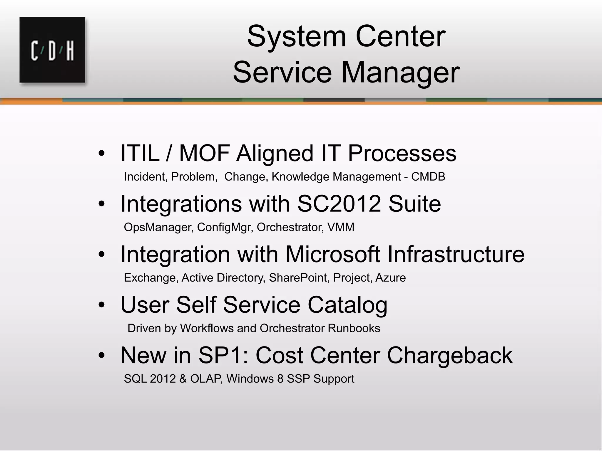 System Center
Service Manager
• ITIL / MOF Aligned IT Processes
Incident, Problem, Change, Knowledge Management - CMDB
• Integrations with SC2012 Suite
OpsManager, ConfigMgr, Orchestrator, VMM
• Integration with Microsoft Infrastructure
Exchange, Active Directory, SharePoint, Project, Azure
• User Self Service Catalog
Driven by Workflows and Orchestrator Runbooks
• New in SP1: Cost Center Chargeback
SQL 2012 & OLAP, Windows 8 SSP Support
 