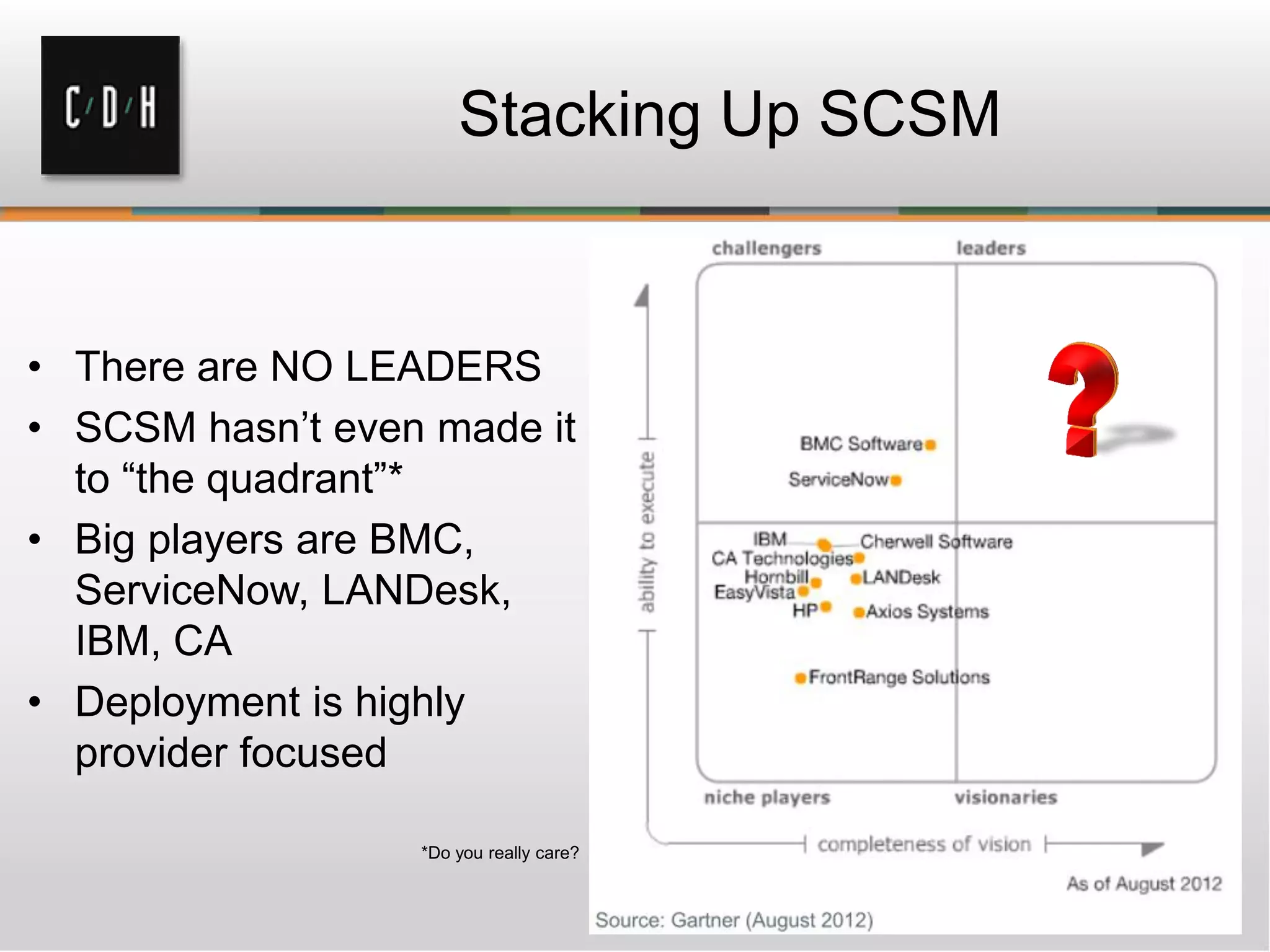 Stacking Up SCSM
• There are NO LEADERS
• SCSM hasn’t even made it
to “the quadrant”*
• Big players are BMC,
ServiceNow, LANDesk,
IBM, CA
• Deployment is highly
provider focused
*Do you really care?
 