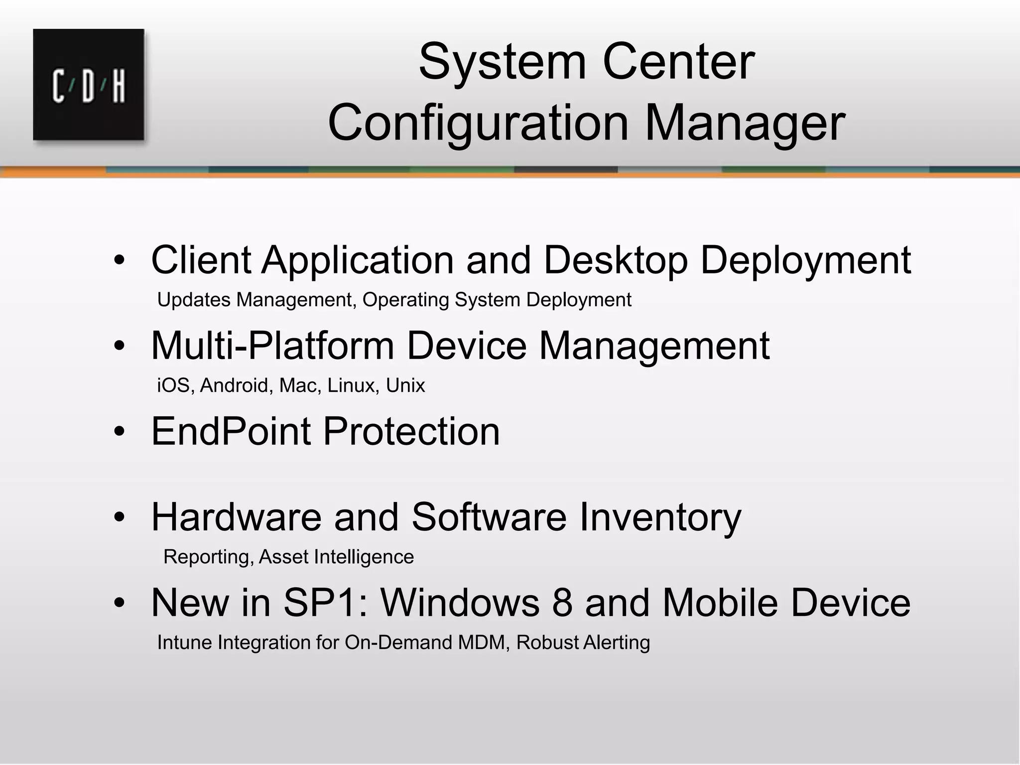 System Center
Configuration Manager
• Client Application and Desktop Deployment
Updates Management, Operating System Deployment
• Multi-Platform Device Management
iOS, Android, Mac, Linux, Unix
• EndPoint Protection
• Hardware and Software Inventory
Reporting, Asset Intelligence
• New in SP1: Windows 8 and Mobile Device
Intune Integration for On-Demand MDM, Robust Alerting
 