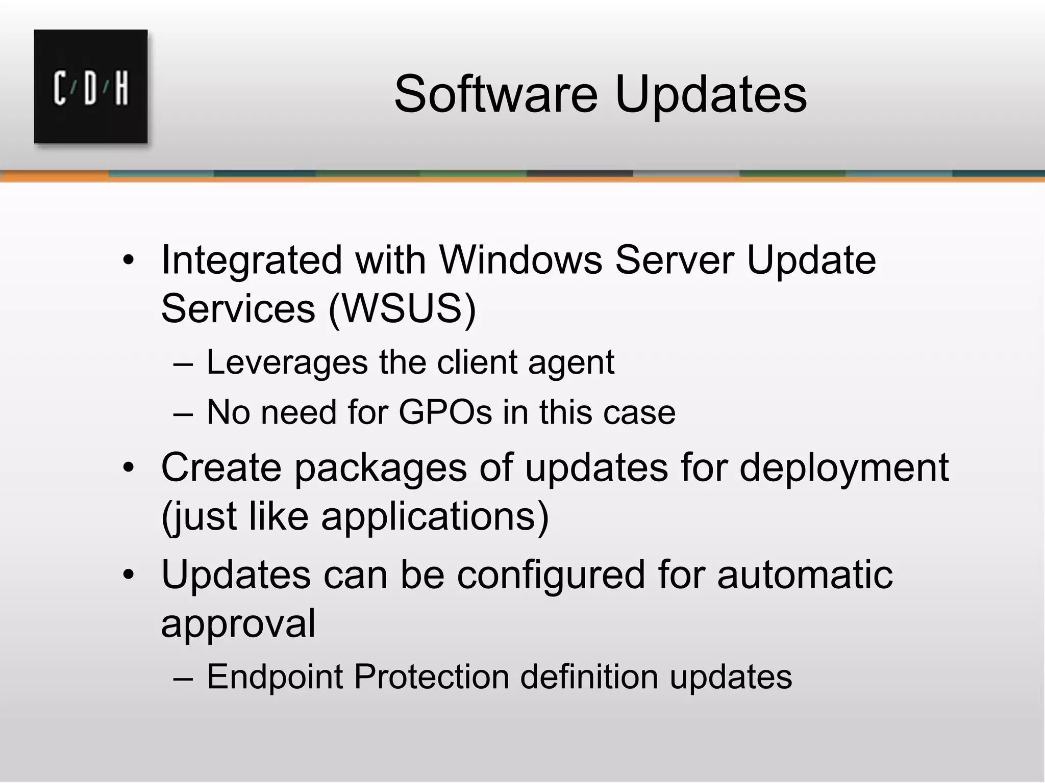 Software Updates
• Integrated with Windows Server Update
Services (WSUS)
– Leverages the client agent
– No need for GPOs in this case
• Create packages of updates for deployment
(just like applications)
• Updates can be configured for automatic
approval
– Endpoint Protection definition updates
 