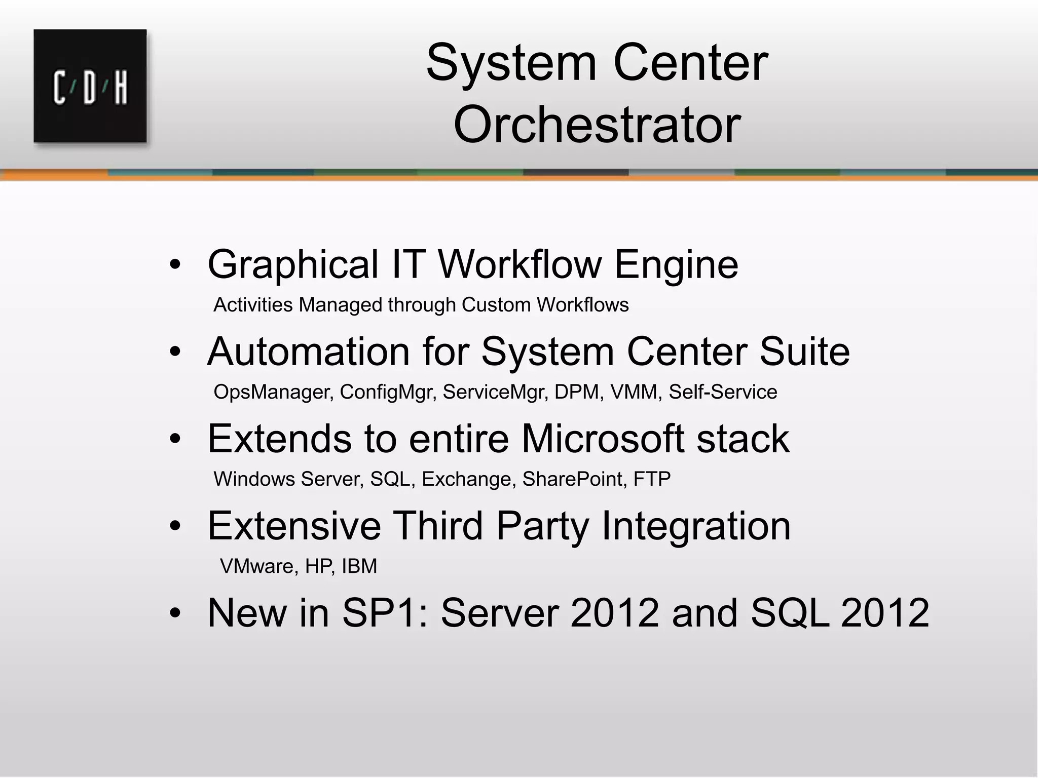 System Center
Orchestrator
• Graphical IT Workflow Engine
Activities Managed through Custom Workflows
• Automation for System Center Suite
OpsManager, ConfigMgr, ServiceMgr, DPM, VMM, Self-Service
• Extends to entire Microsoft stack
Windows Server, SQL, Exchange, SharePoint, FTP
• Extensive Third Party Integration
VMware, HP, IBM
• New in SP1: Server 2012 and SQL 2012
 