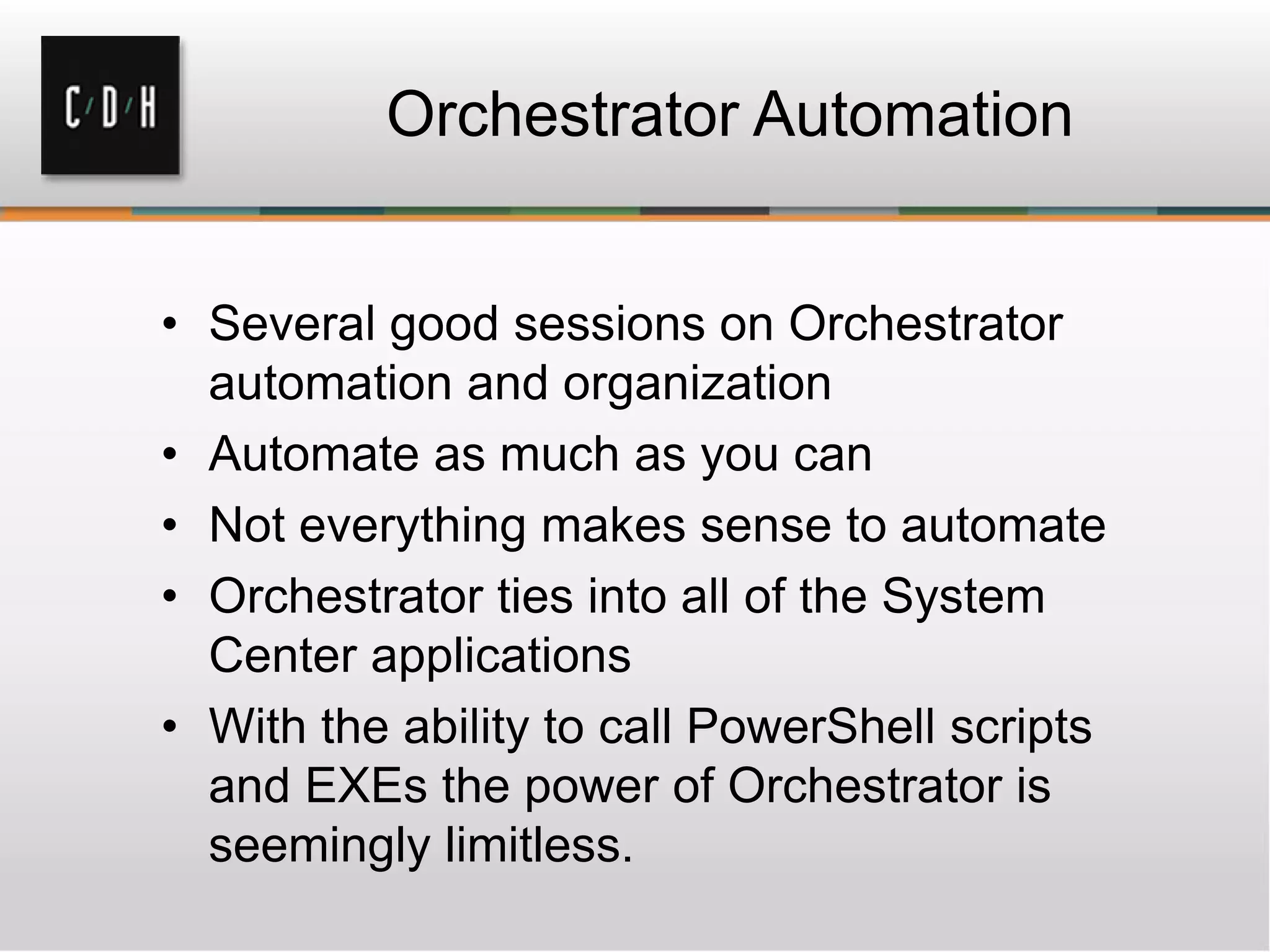 Orchestrator Automation
• Several good sessions on Orchestrator
automation and organization
• Automate as much as you can
• Not everything makes sense to automate
• Orchestrator ties into all of the System
Center applications
• With the ability to call PowerShell scripts
and EXEs the power of Orchestrator is
seemingly limitless.
 