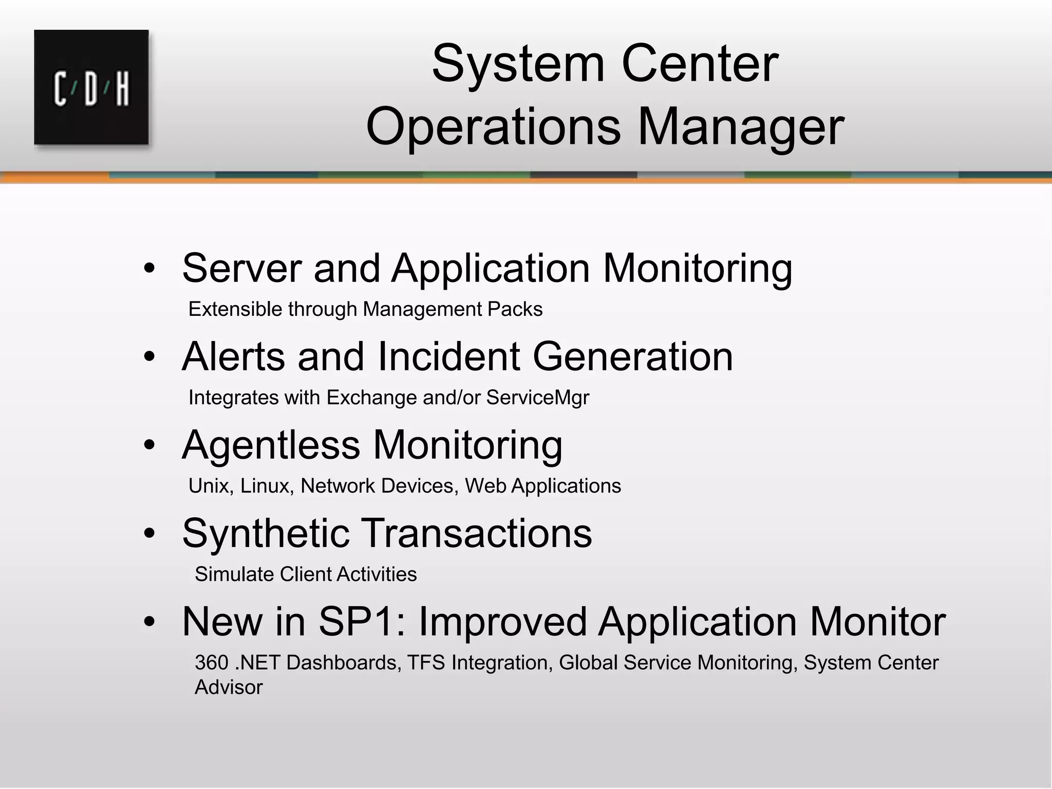 System Center
Operations Manager
• Server and Application Monitoring
Extensible through Management Packs
• Alerts and Incident Generation
Integrates with Exchange and/or ServiceMgr
• Agentless Monitoring
Unix, Linux, Network Devices, Web Applications
• Synthetic Transactions
Simulate Client Activities
• New in SP1: Improved Application Monitor
360 .NET Dashboards, TFS Integration, Global Service Monitoring, System Center
Advisor
 