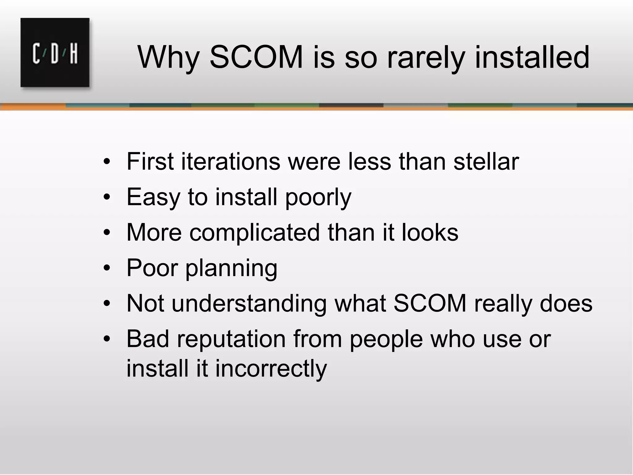 Why SCOM is so rarely installed
• First iterations were less than stellar
• Easy to install poorly
• More complicated than it looks
• Poor planning
• Not understanding what SCOM really does
• Bad reputation from people who use or
install it incorrectly
 