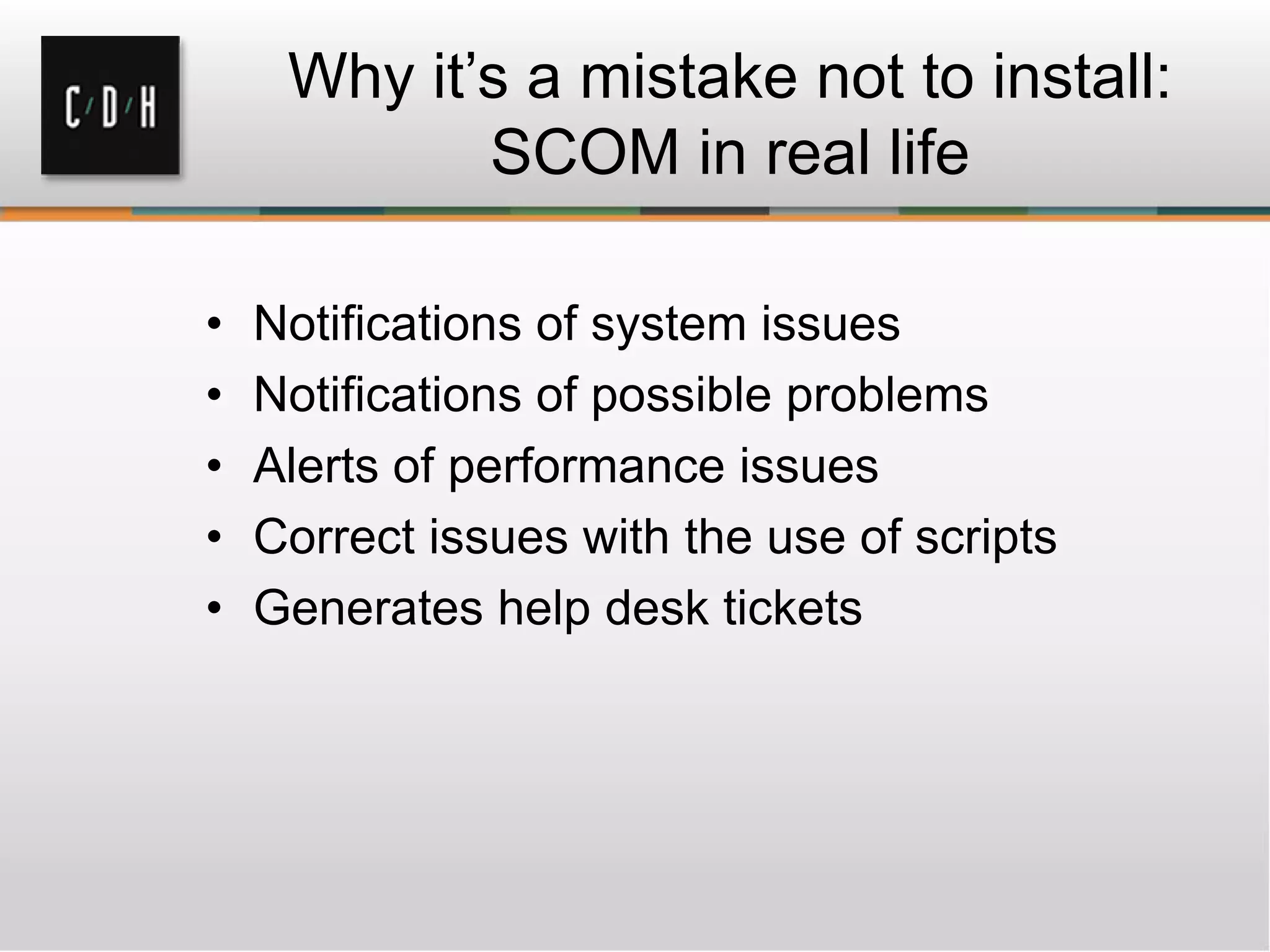 Why it’s a mistake not to install:
SCOM in real life
• Notifications of system issues
• Notifications of possible problems
• Alerts of performance issues
• Correct issues with the use of scripts
• Generates help desk tickets
 