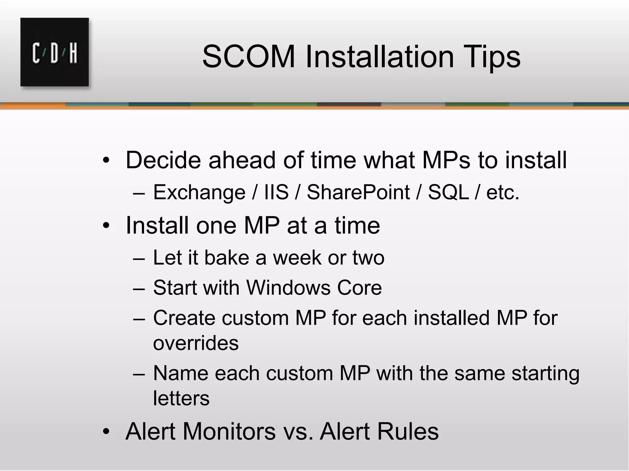 SCOM Installation Tips
• Decide ahead of time what MPs to install
– Exchange / IIS / SharePoint / SQL / etc.
• Install one MP at a time
– Let it bake a week or two
– Start with Windows Core
– Create custom MP for each installed MP for
overrides
– Name each custom MP with the same starting
letters
• Alert Monitors vs. Alert Rules
 
