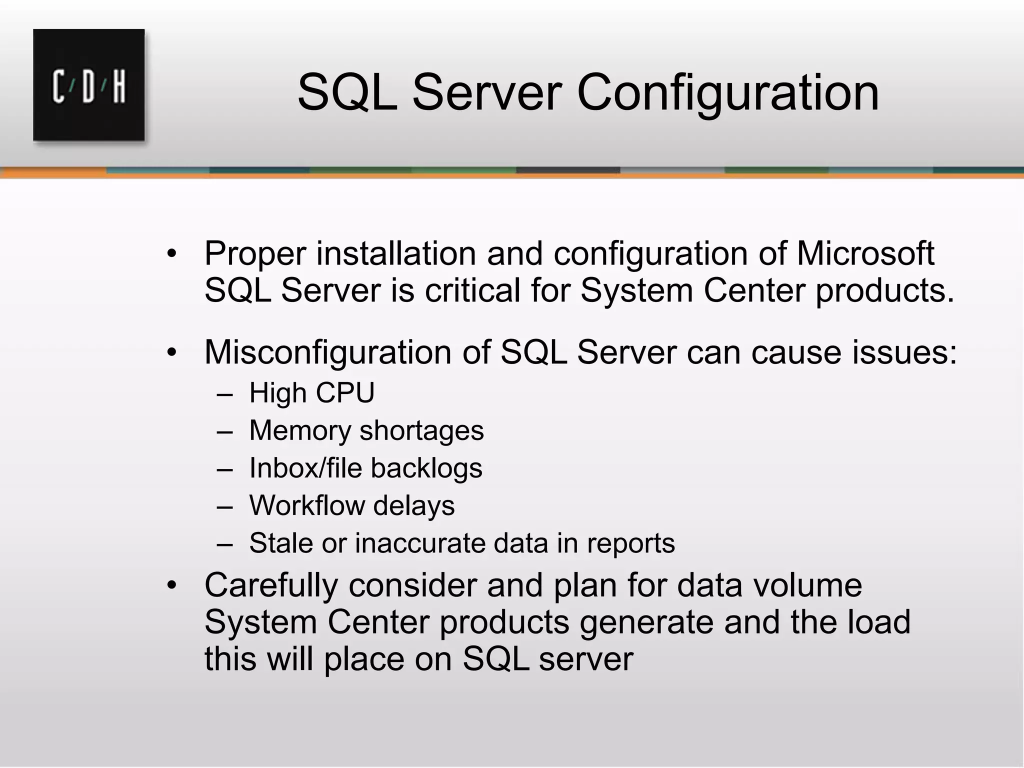 SQL Server Configuration
• Proper installation and configuration of Microsoft
SQL Server is critical for System Center products.
• Misconfiguration of SQL Server can cause issues:
– High CPU
– Memory shortages
– Inbox/file backlogs
– Workflow delays
– Stale or inaccurate data in reports
• Carefully consider and plan for data volume
System Center products generate and the load
this will place on SQL server
 