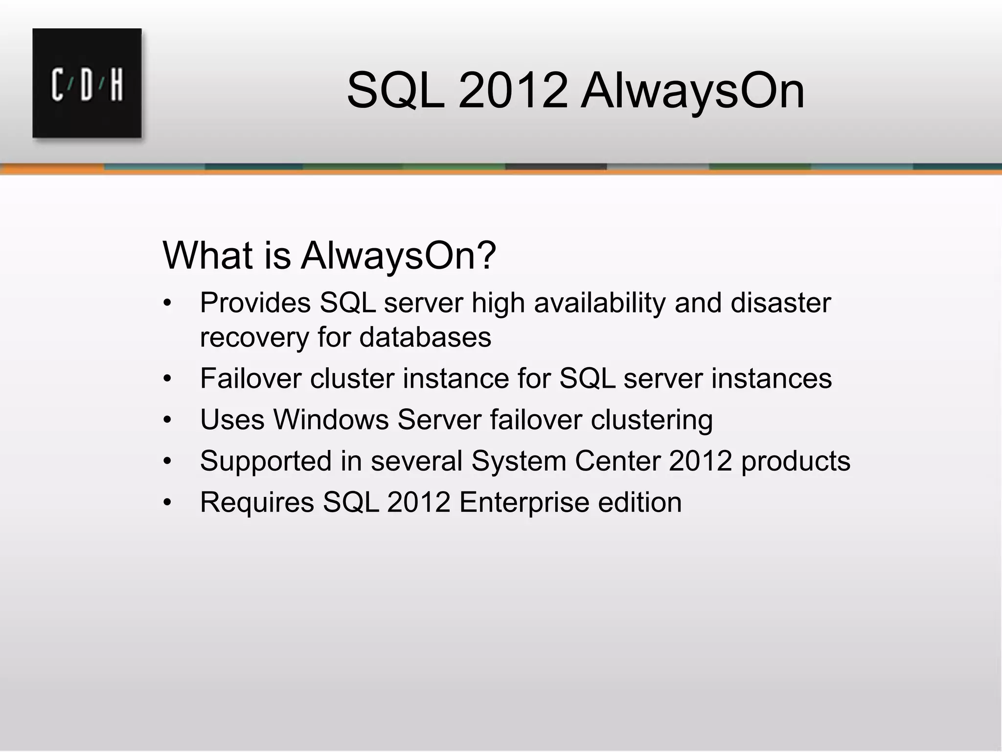 SQL 2012 AlwaysOn
What is AlwaysOn?
• Provides SQL server high availability and disaster
recovery for databases
• Failover cluster instance for SQL server instances
• Uses Windows Server failover clustering
• Supported in several System Center 2012 products
• Requires SQL 2012 Enterprise edition
 