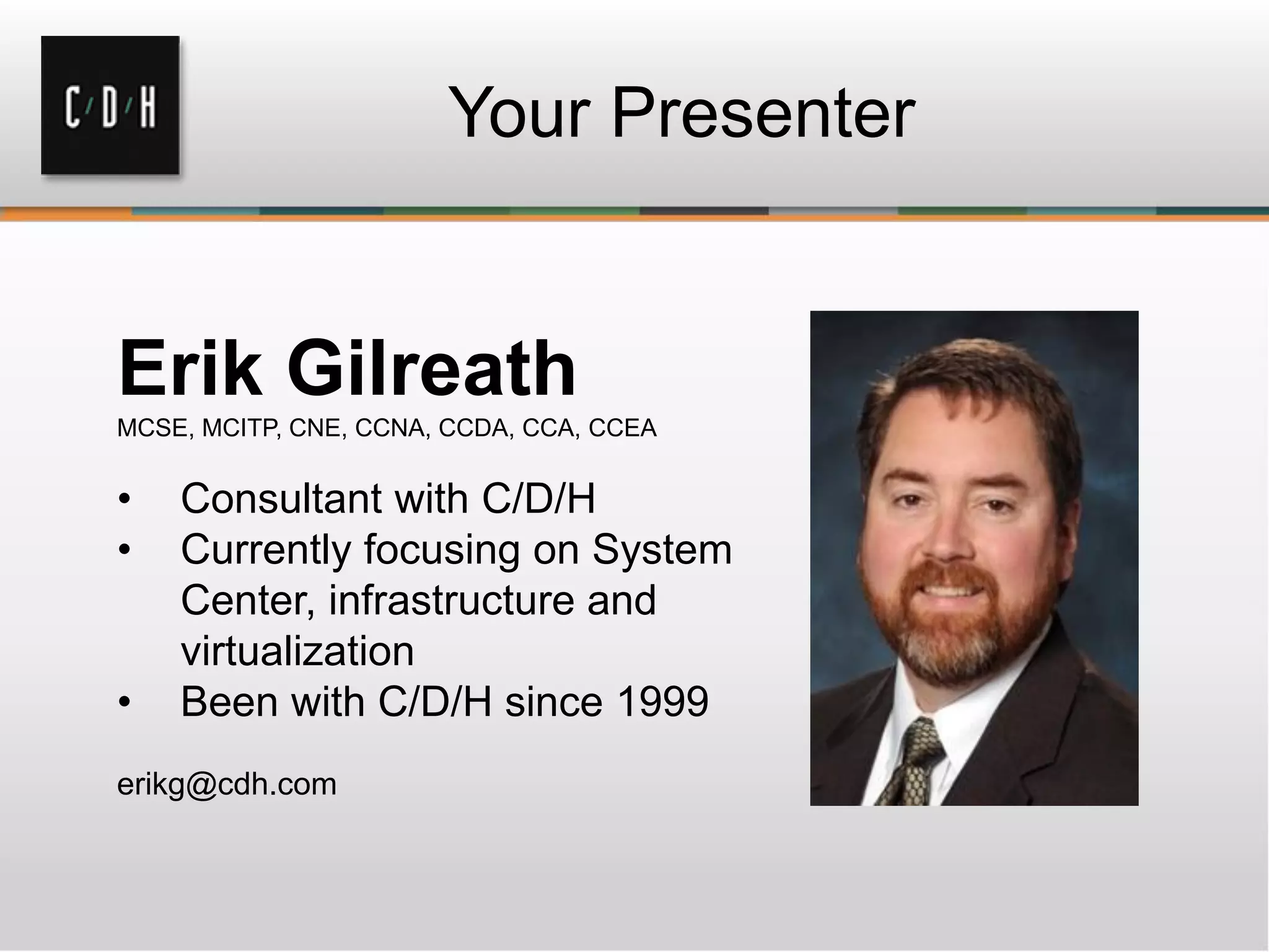 Your Presenter
Erik Gilreath
MCSE, MCITP, CNE, CCNA, CCDA, CCA, CCEA
• Consultant with C/D/H
• Currently focusing on System
Center, infrastructure and
virtualization
• Been with C/D/H since 1999
erikg@cdh.com
 