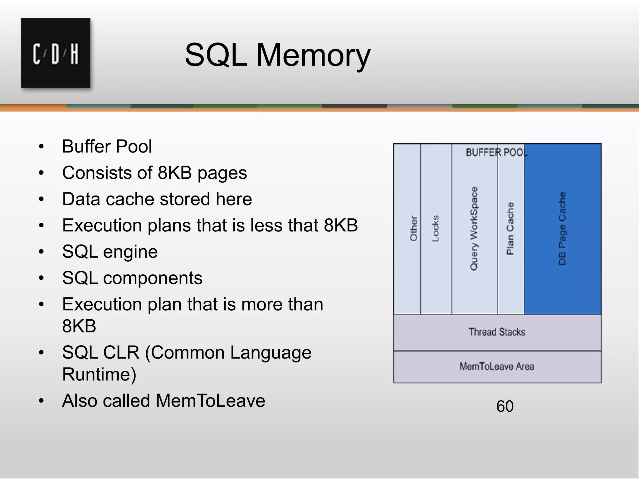 SQL Memory
• Buffer Pool
• Consists of 8KB pages
• Data cache stored here
• Execution plans that is less that 8KB
• SQL engine
• SQL components
• Execution plan that is more than
8KB
• SQL CLR (Common Language
Runtime)
• Also called MemToLeave 60
 