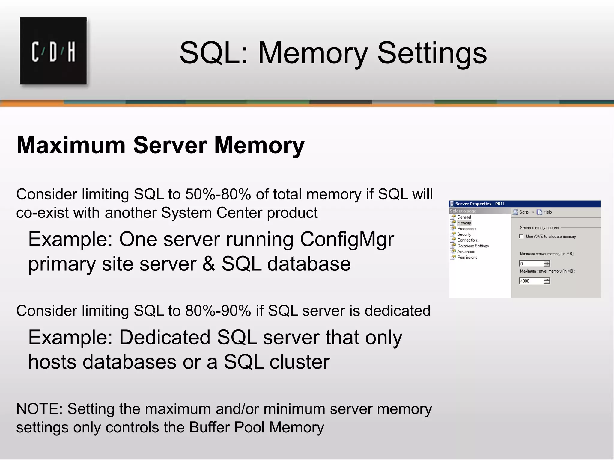 Maximum Server Memory
Consider limiting SQL to 50%-80% of total memory if SQL will
co-exist with another System Center product
Example: One server running ConfigMgr
primary site server & SQL database
Consider limiting SQL to 80%-90% if SQL server is dedicated
Example: Dedicated SQL server that only
hosts databases or a SQL cluster
NOTE: Setting the maximum and/or minimum server memory
settings only controls the Buffer Pool Memory
SQL: Memory Settings
 