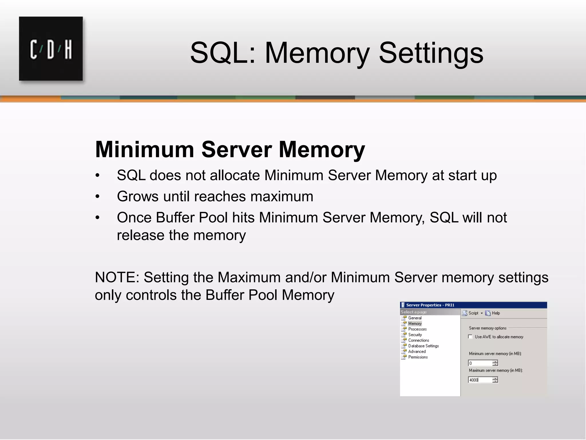 SQL: Memory Settings
Minimum Server Memory
• SQL does not allocate Minimum Server Memory at start up
• Grows until reaches maximum
• Once Buffer Pool hits Minimum Server Memory, SQL will not
release the memory
NOTE: Setting the Maximum and/or Minimum Server memory settings
only controls the Buffer Pool Memory
 