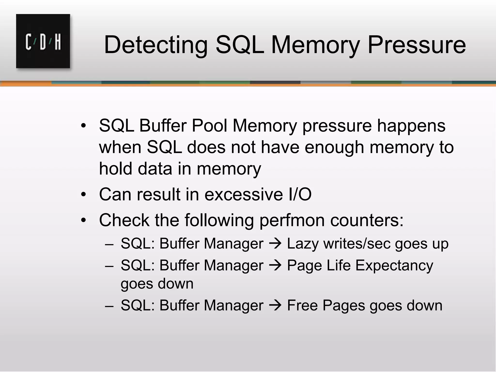 Detecting SQL Memory Pressure
• SQL Buffer Pool Memory pressure happens
when SQL does not have enough memory to
hold data in memory
• Can result in excessive I/O
• Check the following perfmon counters:
– SQL: Buffer Manager  Lazy writes/sec goes up
– SQL: Buffer Manager  Page Life Expectancy
goes down
– SQL: Buffer Manager  Free Pages goes down
 