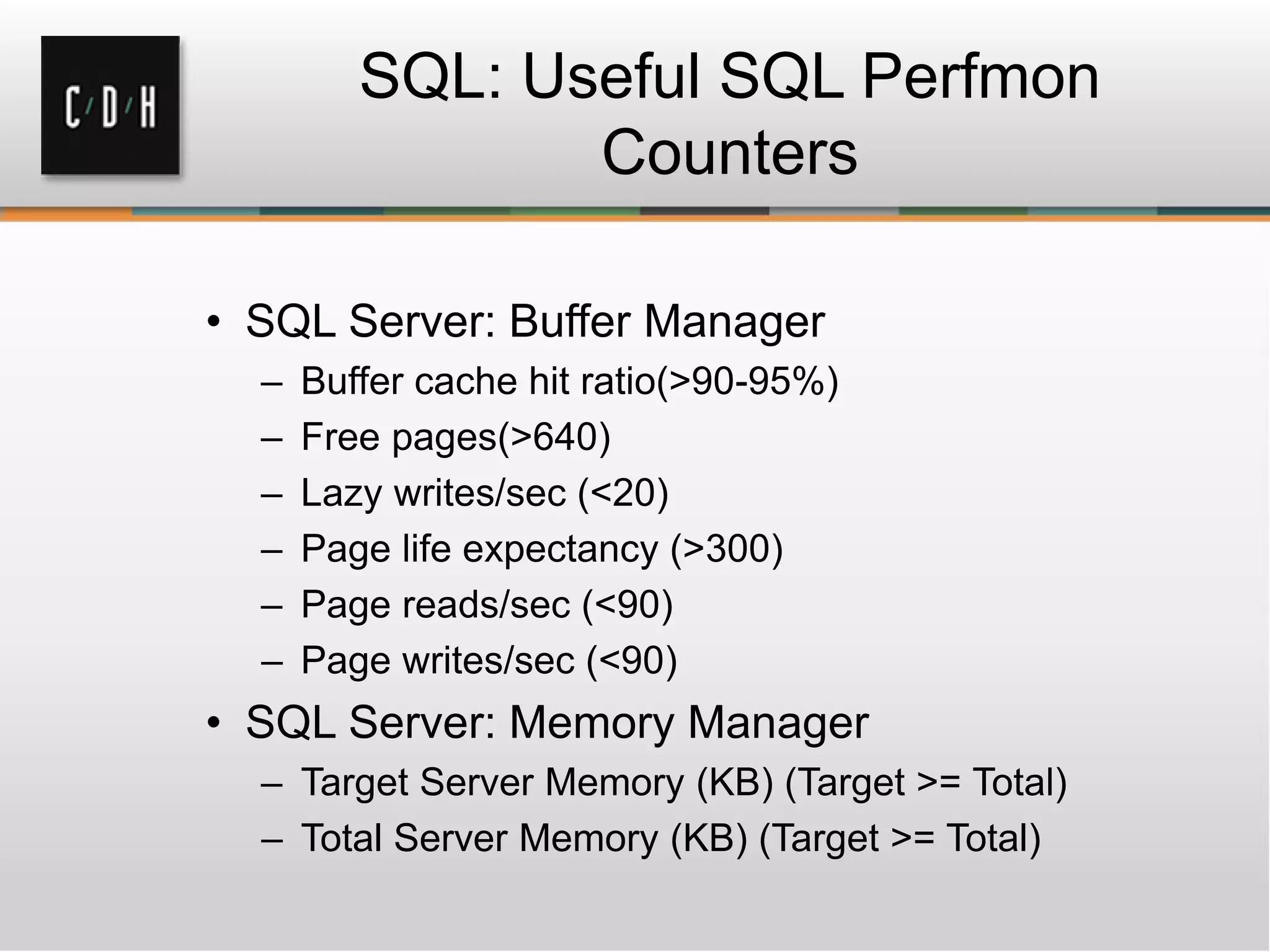 SQL: Useful SQL Perfmon
Counters
• SQL Server: Buffer Manager
– Buffer cache hit ratio(>90-95%)
– Free pages(>640)
– Lazy writes/sec (<20)
– Page life expectancy (>300)
– Page reads/sec (<90)
– Page writes/sec (<90)
• SQL Server: Memory Manager
– Target Server Memory (KB) (Target >= Total)
– Total Server Memory (KB) (Target >= Total)
 