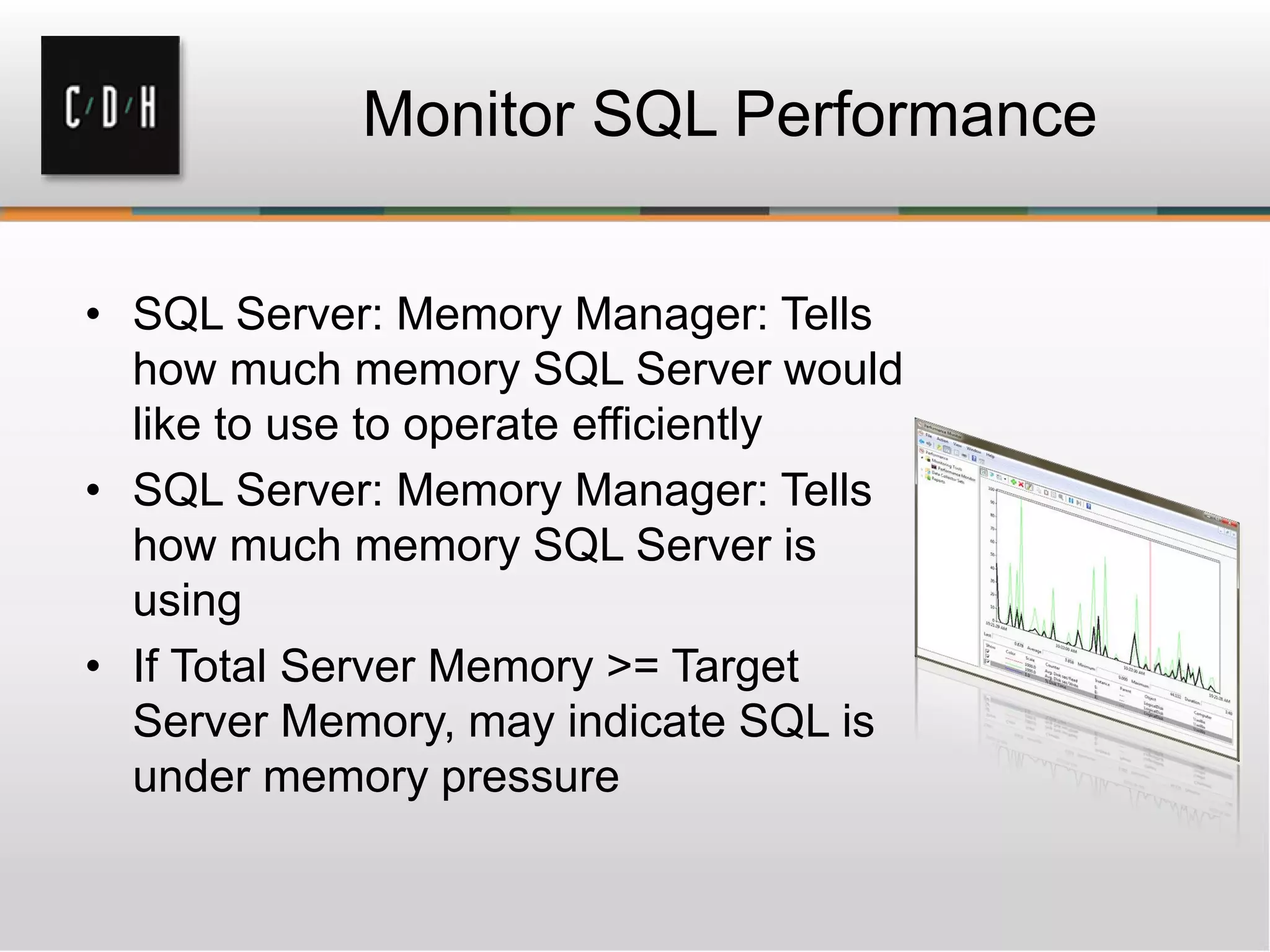 Monitor SQL Performance
• SQL Server: Memory Manager: Tells
how much memory SQL Server would
like to use to operate efficiently
• SQL Server: Memory Manager: Tells
how much memory SQL Server is
using
• If Total Server Memory >= Target
Server Memory, may indicate SQL is
under memory pressure
 