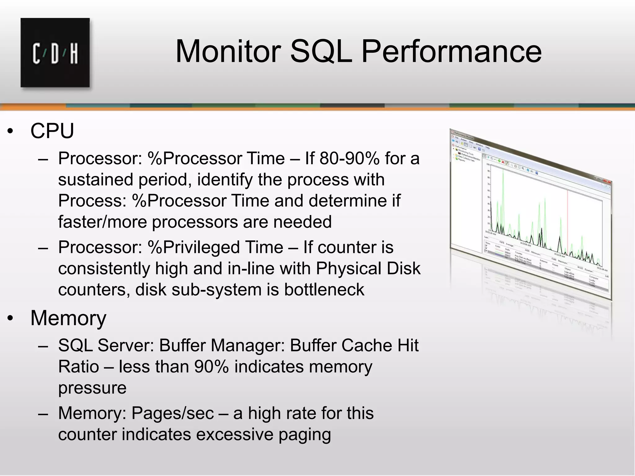 • CPU
– Processor: %Processor Time – If 80-90% for a
sustained period, identify the process with
Process: %Processor Time and determine if
faster/more processors are needed
– Processor: %Privileged Time – If counter is
consistently high and in-line with Physical Disk
counters, disk sub-system is bottleneck
• Memory
– SQL Server: Buffer Manager: Buffer Cache Hit
Ratio – less than 90% indicates memory
pressure
– Memory: Pages/sec – a high rate for this
counter indicates excessive paging
Monitor SQL Performance
 