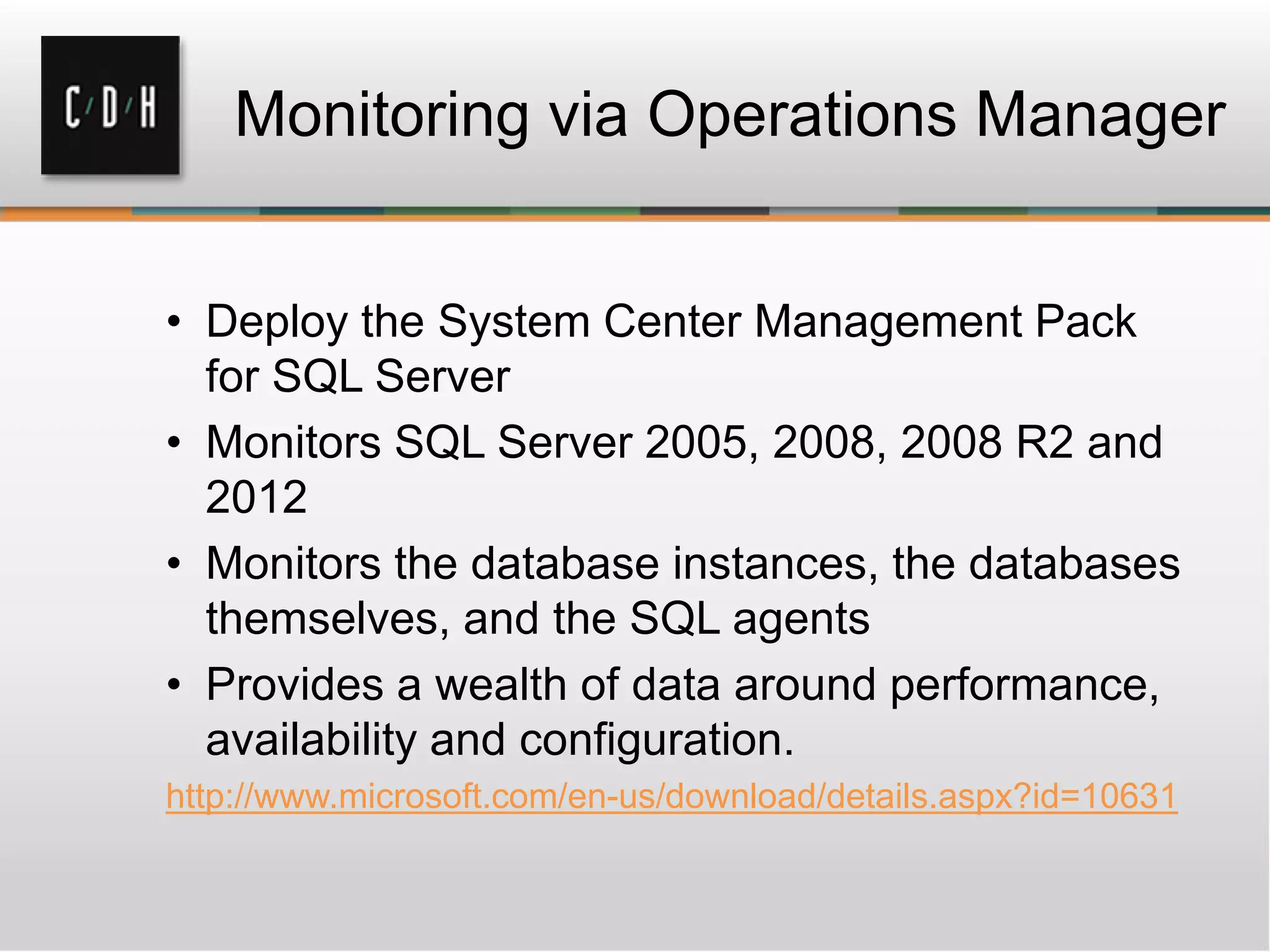 Monitoring via Operations Manager
• Deploy the System Center Management Pack
for SQL Server
• Monitors SQL Server 2005, 2008, 2008 R2 and
2012
• Monitors the database instances, the databases
themselves, and the SQL agents
• Provides a wealth of data around performance,
availability and configuration.
http://www.microsoft.com/en-us/download/details.aspx?id=10631
 