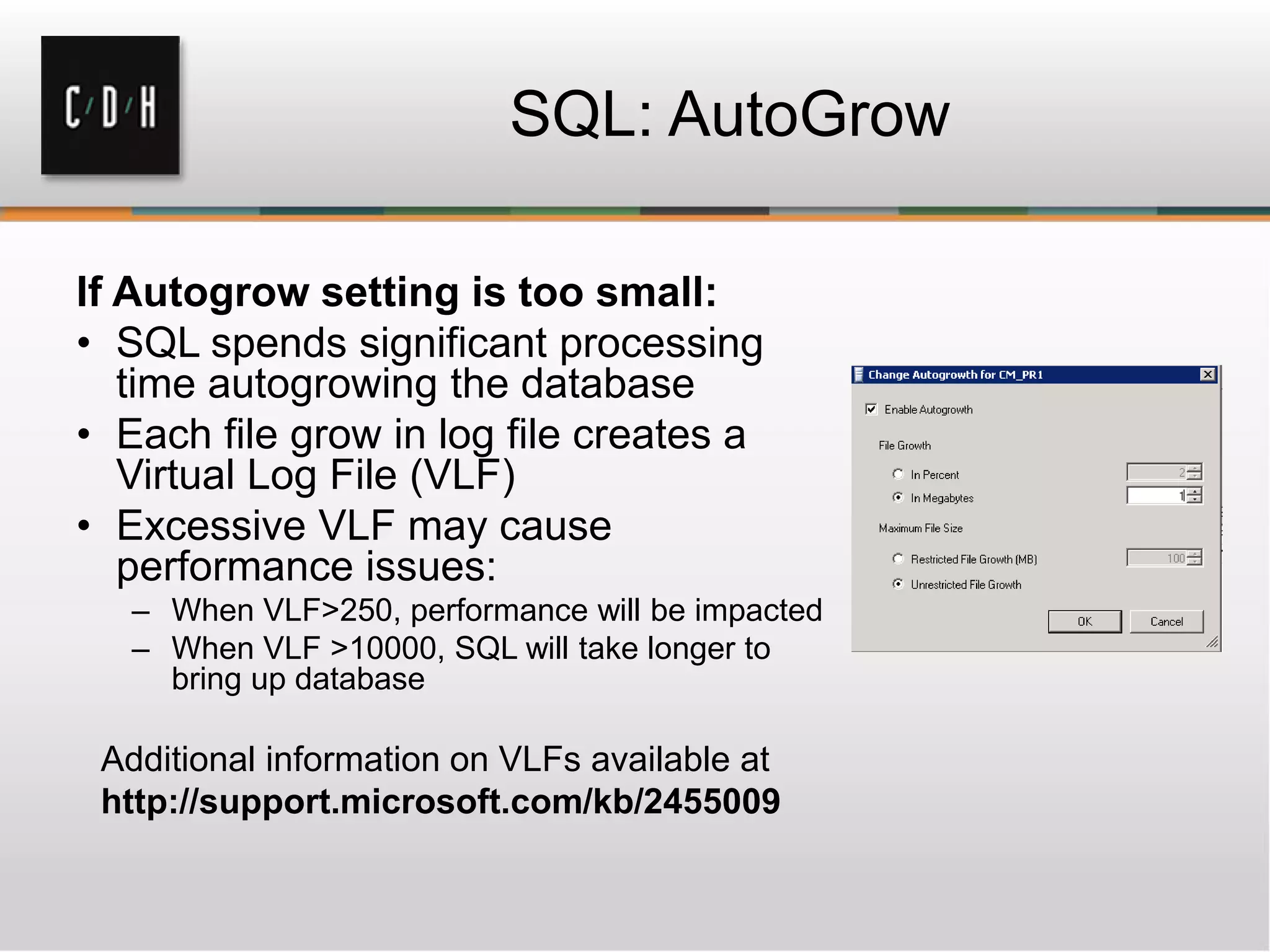 SQL: AutoGrow
If Autogrow setting is too small:
• SQL spends significant processing
time autogrowing the database
• Each file grow in log file creates a
Virtual Log File (VLF)
• Excessive VLF may cause
performance issues:
– When VLF>250, performance will be impacted
– When VLF >10000, SQL will take longer to
bring up database
Additional information on VLFs available at
http://support.microsoft.com/kb/2455009
 