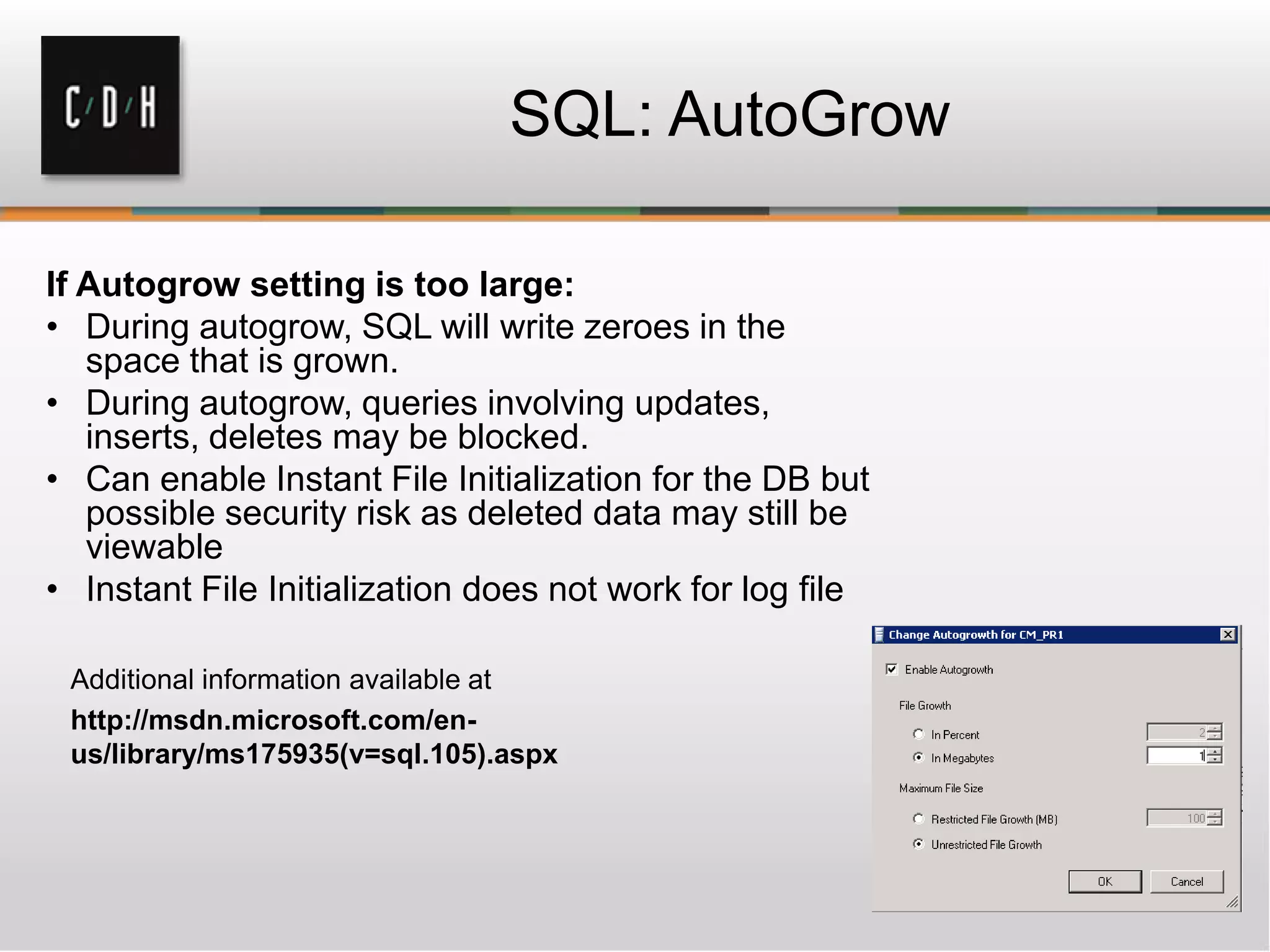 SQL: AutoGrow
If Autogrow setting is too large:
• During autogrow, SQL will write zeroes in the
space that is grown.
• During autogrow, queries involving updates,
inserts, deletes may be blocked.
• Can enable Instant File Initialization for the DB but
possible security risk as deleted data may still be
viewable
• Instant File Initialization does not work for log file
Additional information available at
http://msdn.microsoft.com/en-
us/library/ms175935(v=sql.105).aspx
 