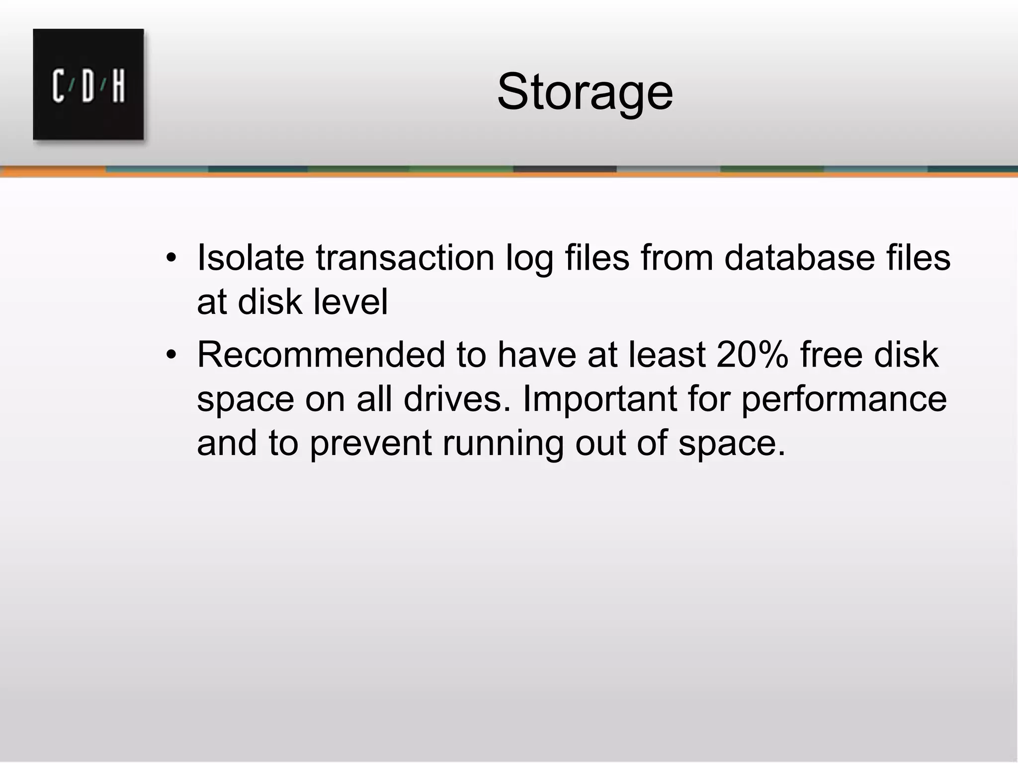 Storage
• Isolate transaction log files from database files
at disk level
• Recommended to have at least 20% free disk
space on all drives. Important for performance
and to prevent running out of space.
 