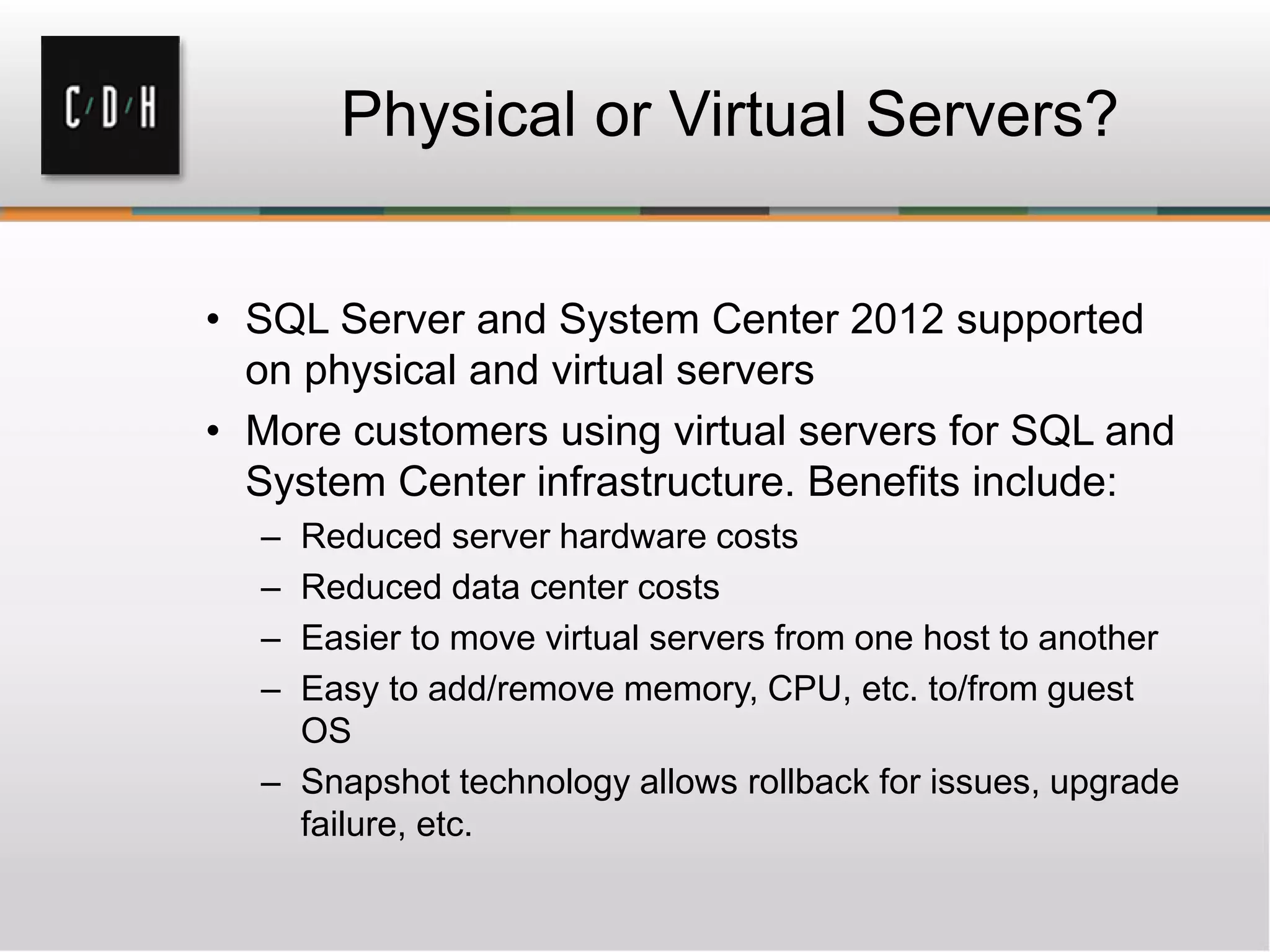 • SQL Server and System Center 2012 supported
on physical and virtual servers
• More customers using virtual servers for SQL and
System Center infrastructure. Benefits include:
– Reduced server hardware costs
– Reduced data center costs
– Easier to move virtual servers from one host to another
– Easy to add/remove memory, CPU, etc. to/from guest
OS
– Snapshot technology allows rollback for issues, upgrade
failure, etc.
 
