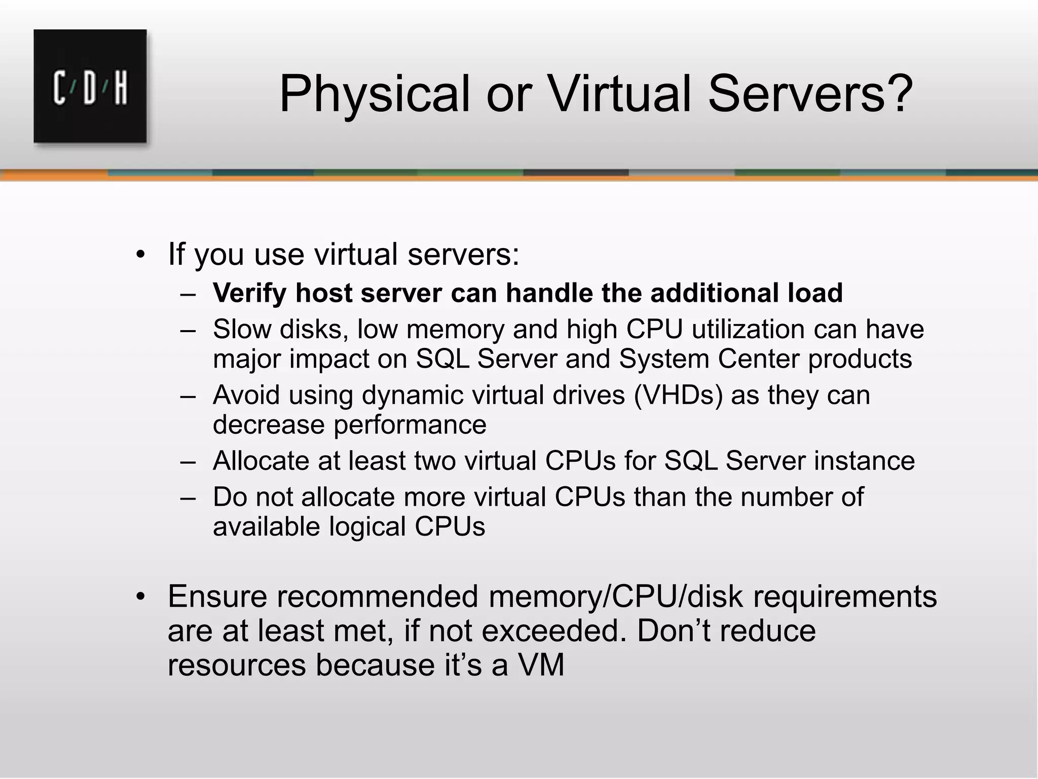 • If you use virtual servers:
– Verify host server can handle the additional load
– Slow disks, low memory and high CPU utilization can have
major impact on SQL Server and System Center products
– Avoid using dynamic virtual drives (VHDs) as they can
decrease performance
– Allocate at least two virtual CPUs for SQL Server instance
– Do not allocate more virtual CPUs than the number of
available logical CPUs
• Ensure recommended memory/CPU/disk requirements
are at least met, if not exceeded. Don’t reduce
resources because it’s a VM
 
