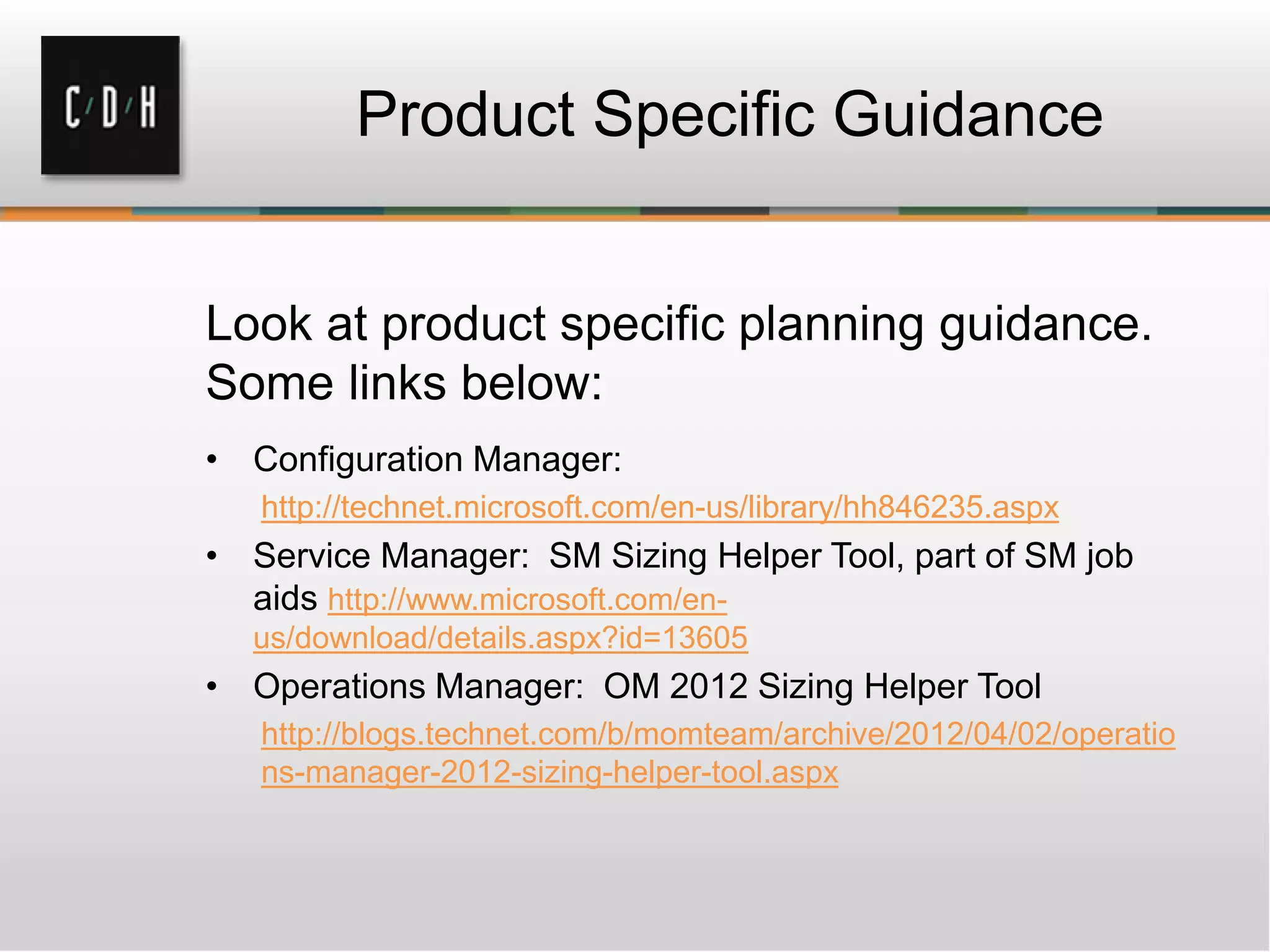 Product Specific Guidance
Look at product specific planning guidance.
Some links below:
• Configuration Manager:
http://technet.microsoft.com/en-us/library/hh846235.aspx
• Service Manager: SM Sizing Helper Tool, part of SM job
aids http://www.microsoft.com/en-
us/download/details.aspx?id=13605
• Operations Manager: OM 2012 Sizing Helper Tool
http://blogs.technet.com/b/momteam/archive/2012/04/02/operatio
ns-manager-2012-sizing-helper-tool.aspx
 