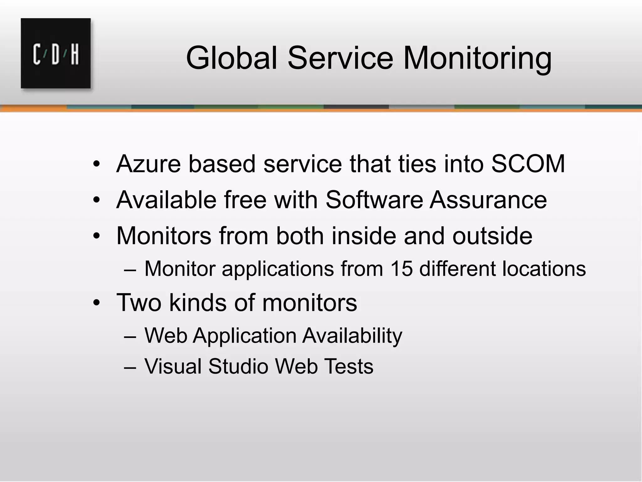 Global Service Monitoring
• Azure based service that ties into SCOM
• Available free with Software Assurance
• Monitors from both inside and outside
– Monitor applications from 15 different locations
• Two kinds of monitors
– Web Application Availability
– Visual Studio Web Tests
 
