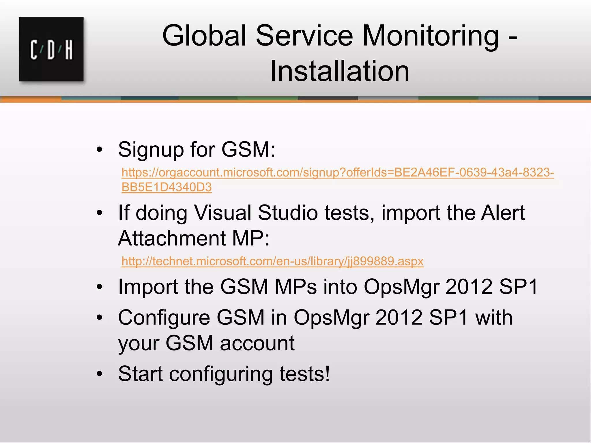 Global Service Monitoring -
Installation
• Signup for GSM:
https://orgaccount.microsoft.com/signup?offerIds=BE2A46EF-0639-43a4-8323-
BB5E1D4340D3
• If doing Visual Studio tests, import the Alert
Attachment MP:
http://technet.microsoft.com/en-us/library/jj899889.aspx
• Import the GSM MPs into OpsMgr 2012 SP1
• Configure GSM in OpsMgr 2012 SP1 with
your GSM account
• Start configuring tests!
 