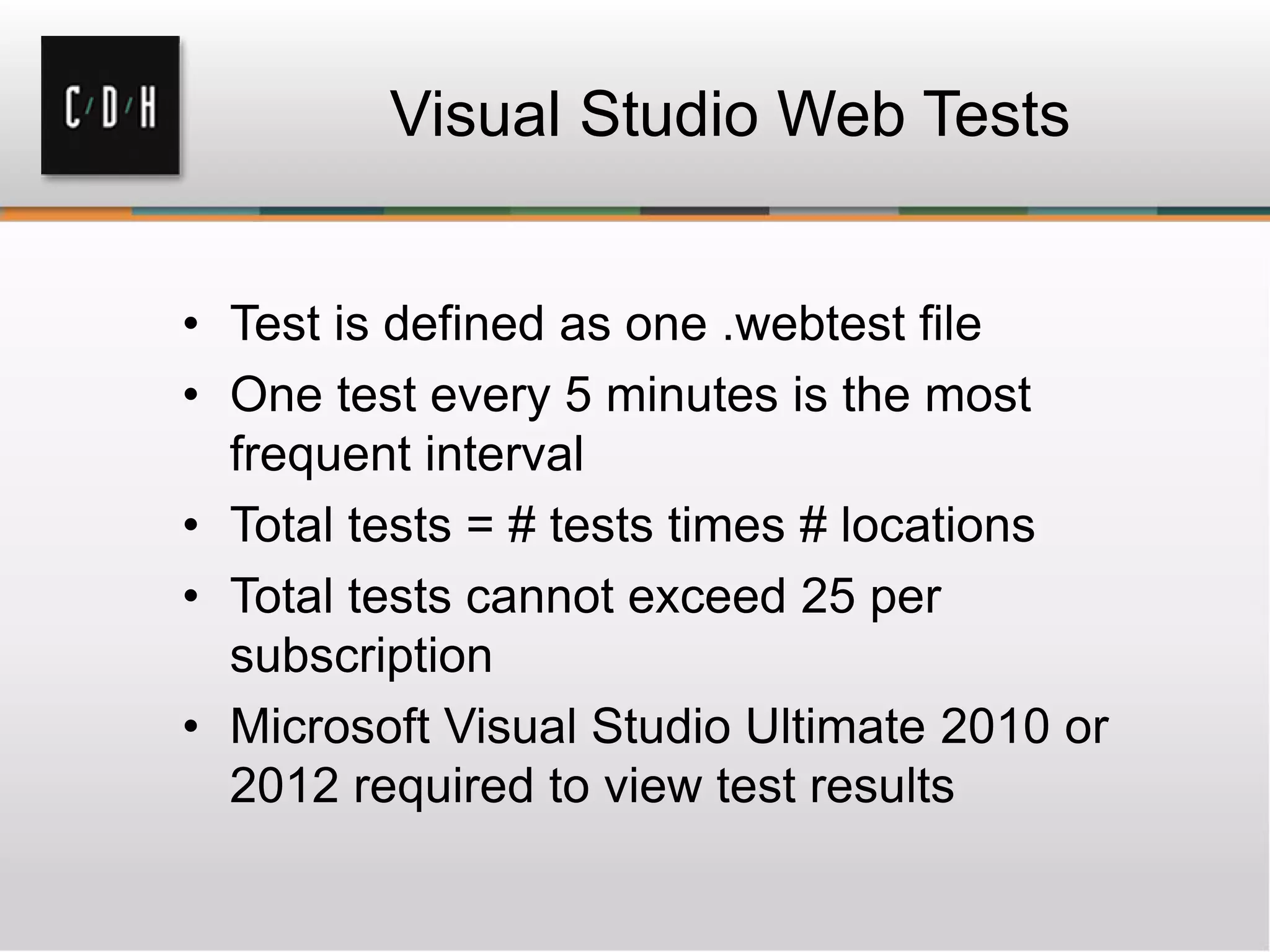 Visual Studio Web Tests
• Test is defined as one .webtest file
• One test every 5 minutes is the most
frequent interval
• Total tests = # tests times # locations
• Total tests cannot exceed 25 per
subscription
• Microsoft Visual Studio Ultimate 2010 or
2012 required to view test results
 