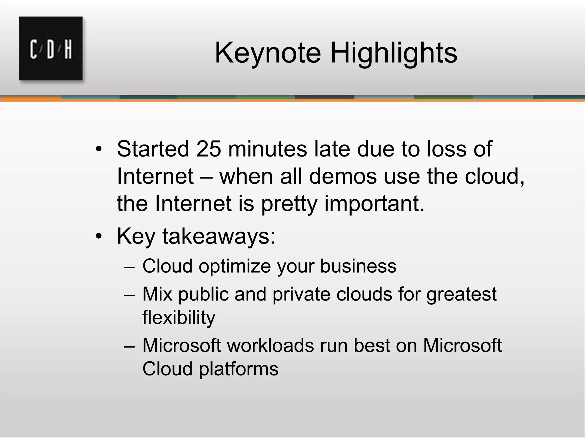Keynote Highlights
• Started 25 minutes late due to loss of
Internet – when all demos use the cloud,
the Internet is pretty important.
• Key takeaways:
– Cloud optimize your business
– Mix public and private clouds for greatest
flexibility
– Microsoft workloads run best on Microsoft
Cloud platforms
 